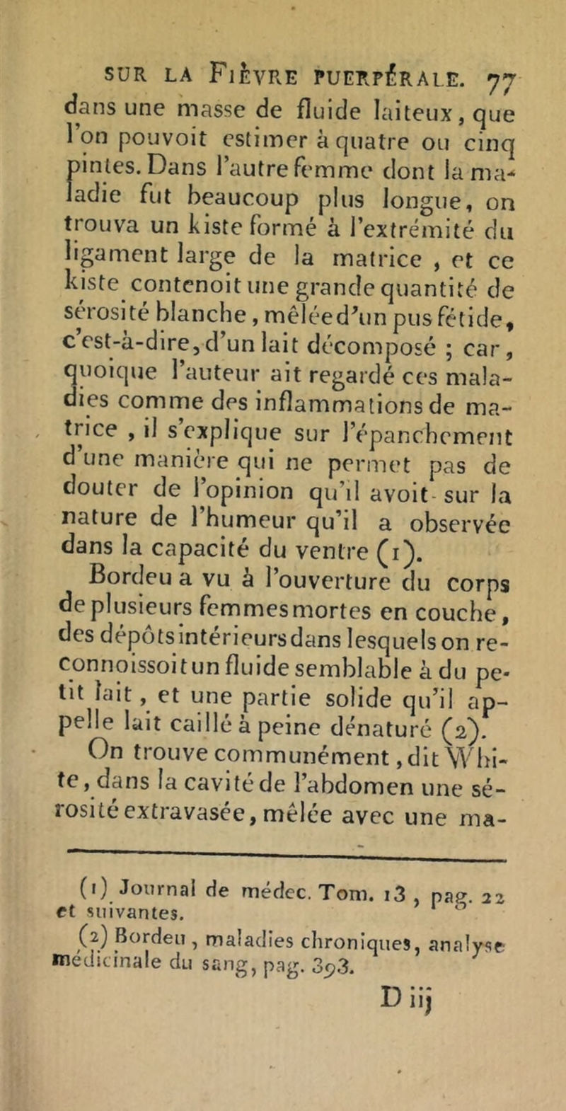 dans une masse de fluide laiteux, que l’on pouvoit estimer à quatre ou cinq pintes. Dans l’autre femme dont lama-* ladie fut beaucoup plus longue, on trouva un kiste formé à l’extrémité du ligament large de la matrice , et ce kiste contcnoit une grande quantité de sérosité blanche, mêléed^in pus fétide, c est-à-dire, d’un lait décomposé ; car, quoique 1 auteur ait regardé ces mala- dies comme des inflammations de ma- trice , il s explique sur l’épanchement d une manicMe qui ne permet pas de douter de l’opinion qu’il avoit sur la nature de 1 humeur qu’il a observée dans la capacité du ventre (i). Bordeu a vu à l’ouverture du corps de plusieurs femmes mortes en couche, des dépôtsintérieursdans lesquels on re- connoissoitun fluide semblable à du pe- tit lait, et une partie solide qu’il ap- pelle lait caillé à peine dénaturé (2}. On trouve communément ,dit Whi- te, dans la cavité de l’abdomen une sé- rosité extravasée, mêlée avec une ma- (1) Journal de médcc. Tom. i3 , paff. 22 et suivantes. ” (2) Bordeu , maladies chroniques, analyse médicinale du sang, pag. 3<?3. Diij