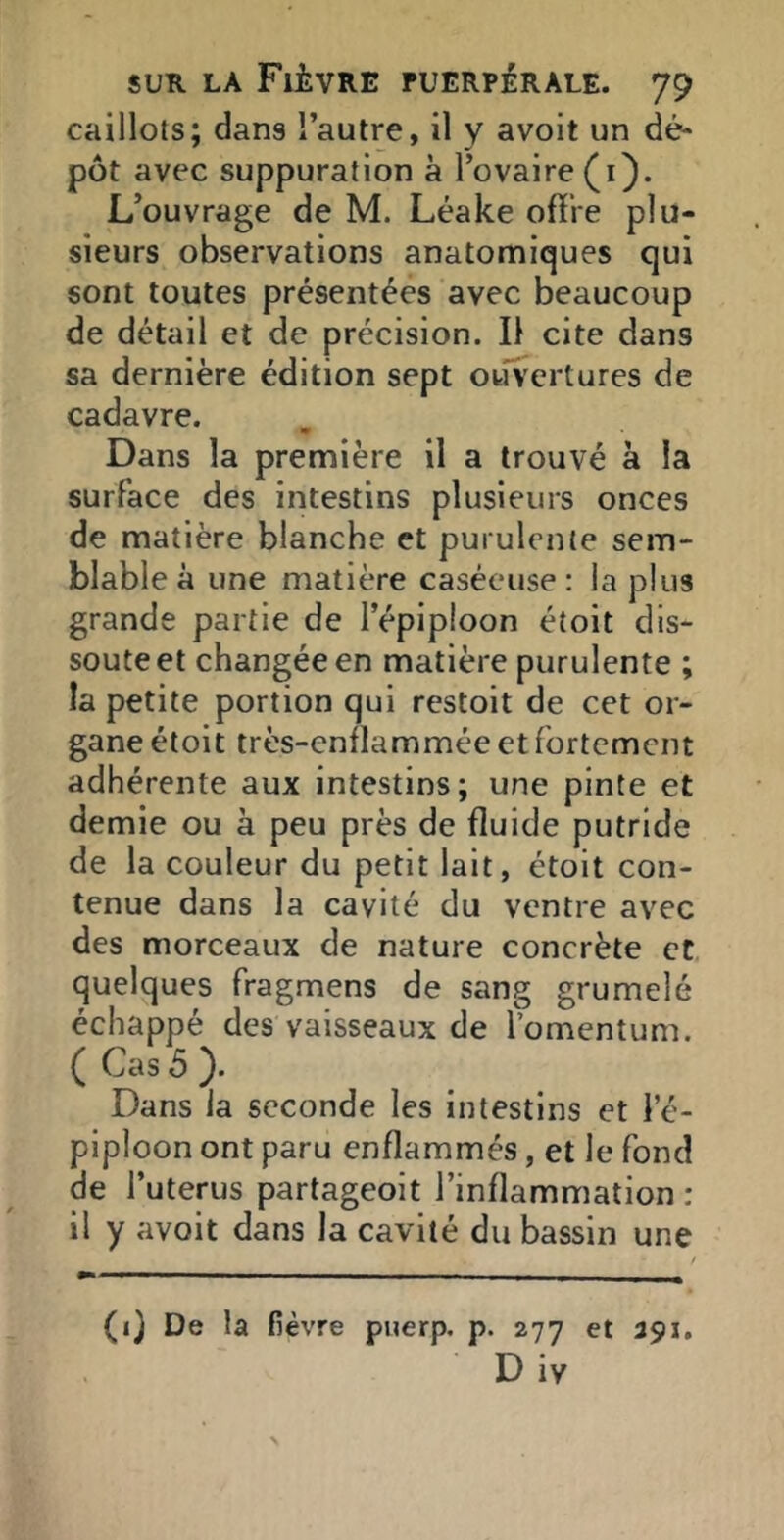 caillots; dans l’autre, il y avoit un dé* pot avec suppuration à l’ovaire (i). L’ouvrage de M. Léake offre plu- sieurs observations anatomiques qui sont toutes présentées avec beaucoup de détail et de précision. Il cite dans sa dernière édition sept owfvertures de cadavre. Dans la première il a trouvé à la surface des intestins plusieurs onces de matière blanche et purulente sem- blable à une matière caséeuse: la plus grande partie de l’épiploon étoit dis- soute et changée en matière purulente ; la petite portion qui restoit de cet or- gane étoit très-enflammée et fortement adhérente aux intestins; une pinte et demie ou à peu près de fluide putride de la couleur du petit lait, étoit con- tenue dans la cavité du ventre avec des morceaux de nature concrète et quelques fragmens de sang grumelé échappé des vaisseaux de l’omentum. ( Cas 5 ). Dans la seconde les Intestins et le- piploon ont paru enflammés, et le fond de l’uterus partageoit l’inflammation : il y avoit dans la cavité du bassin une (1} De la fièvre pnerp. p. 277 et 391, Div