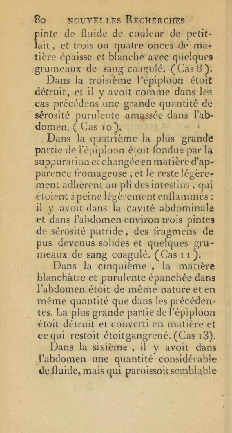 9o KouVFi-LEs Rechp:rchî:s f'intc de fluide de couleur de petit- ait, et trois ou quatre onces de ma- tière épaisse et blanche avec quelques grumeaux de sang coagulé. (Cas 8). Dans la troisième Pépiploon étoit détruit, et il y avoit comme dans les cas précédons une grande quantité de sérosité purulente amassée dans l’ab- domen. ( Cas lo). Dans la quatrième la plus grande pa rtie de i'épipîoon éîoit fondue par la suppuration et changéeen matière d’ap- parence fromageuse ; et le reste légère- ment adhèrent au pii des intestins, qui élüient à peine légèrement enflatnmés : il y avoit dans la cavité abdominale et dans l’abdomen environ trois pintes de sérosité putride, des fragmens de pus devenus solides et quelques gru- meaux de sang coagulé. (Cas i i }. Dans la cinquième , la matière blanchâtre et purulente épanchée dans J’abdomen étoit de même nature et en même quantité que dans les précéden- tes. La plus grande partie de l’épiploon étoit détruit et converti en matière et ce qui restoit étoitgangrené. (Cas i3). Dans la sixième , il y avoit dans l’abdomen une quantité considérable de fluide, mais qui parolssoit semblable