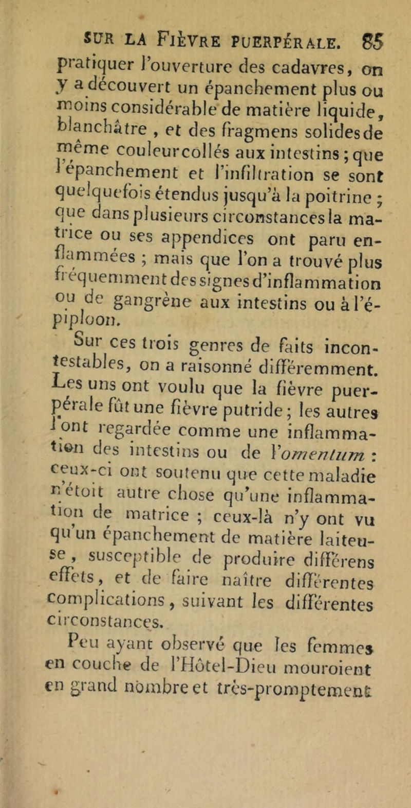 pratiquer l’ouverture des cadavres, on y a découvert un épanchement plus ou moins considérable de matière liquide, blanchâtre , et des fragmens solides de même couleurcollés aux intestins ; que 1 épanchement et l’infîlfration se sont quelquefois étendus jusqu’à la poitrine ; que dans plusieurs circonstances la ma- ti'ice ou ses appendices ont paru en- nammées ; mais que l’on a trouvé plus h équemment des signes d’inflammation ou de gangrène aux intestins ouàl’é- piploon. Sur ces trois genres de faits incon- testables, on a raisonné différemment. F<es uns ont voulu que la fièvre puer- pérale fût une fièvre putride; les autres f ont regardée comme une inflamma- tion des intestins ou de Xomenlum : ceux-ci ont soutenu que cette maladie qétüit autre chose qu’une inflamma- tion de matrice ; ceux-là n’y ont vu qu’un épanchement de matière laiteu- se , susceptible de produire difîcrens effets, et de faire naître différentes Complications, suivant les différentes circonstances. Feu ayant observé que les femmes en couche de l’Hotel-Dieu mouroient €11 grand nombre et très-promptement: