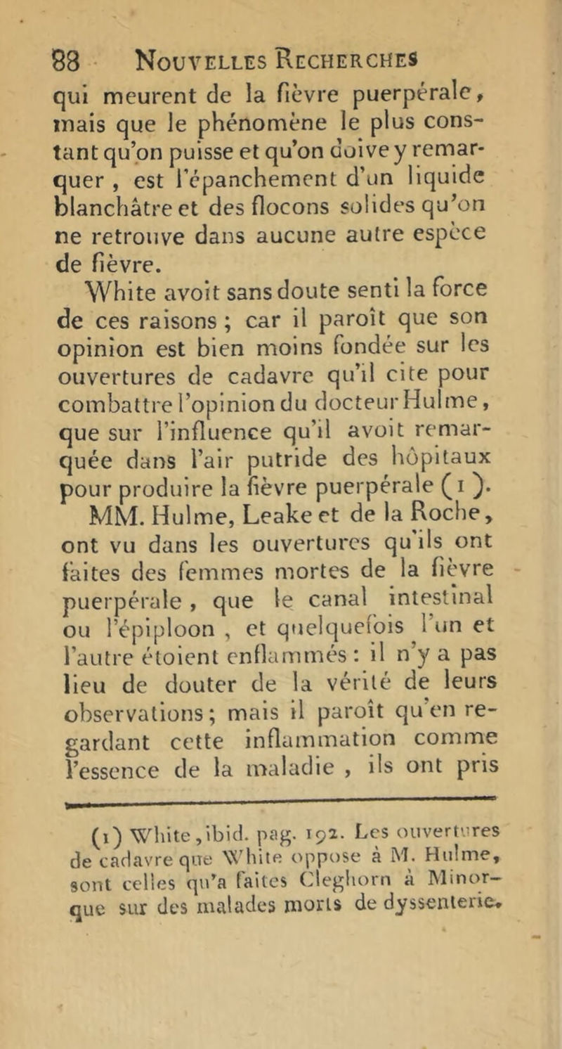 qui meurent de la fièvre puerpérale, mais que le phénomène le plus cons- tant qu’on puisse et qu’on doive y remar- quer , est l’épanchement d’un liquide blanchâtre et des flocons solides qu’on ne retrouve dans aucune autre espèce de fièvre. White avoit sans doute senti la force de ces raisons ; car il paroît que son opinion est bien moins fondée sur les ouvertures de cadavre qu’il cite pour combattre l’opinion du docteur Hulme, que sur l’influence qu’il avoit remar- quée dans l’air putride des hôpitaux pour produire la fièvre puerpérale }• MM. Hulme, Leake et de la Roche, ont vu dans les ouvertures qu ils ont faites des femmes mortes de la fièvre puerpérale, que le canal intestinal ou l’épiploon , et quelquefois I un et l’autre éloient enflammés : il n’y a pas lieu de douter de la vérité de leurs observations ; mais il paroît qu en re- gardant cette inflammation comme l’essence de la maladie , ils ont pris (i) White,ibid. pag. 192. Les ouvertures de cadavre que VC'hile oppose a M. Hulme, sont celles qu’a faites Clegliorn à Minor- que sur des malades morts de dyssenlerie.