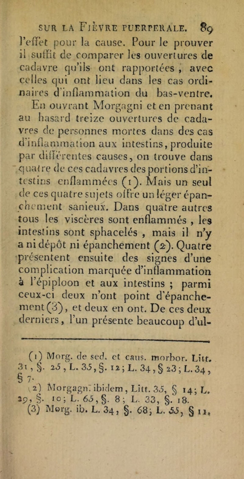 IViïet pour la cause. Pour le prouver il sulHt de comparer les ouvertures de cadavre qu’ils ont rapportées avec celles qui ont lieu dans les cas ordi- naires d’inflammalion du bas-ventre. En ouvrant Morgagni et en prenant au hasard treize ouvertures de cada- vres d(; personnes mortes dans des cas d inflammation aux intestins, produite par difï’ércntes causes, on trouve dans ■quatre de ces cadavres des portions d’in- testins cnllammécs (i). Mais un seul de ces quatre sujets olFre un léger épan- chement sanieux. Dans quatre autres tous les viscères sont enflammés , les intestins sont sphacelés , mais il n’y a ni dépôt ni épanchement (^2'). Quatre présentent ensuite des signes d’une complication marquée d’inflammation à l’épiploon et aux intestins ; parmi ceux-ci deux n’ont point d'épanche- ment ^3^, et deux en ont. De ces deux derniers, l’un présente beaucoup d’ul- (i) Morg. de sed. et caiis. morhor. Lut. .3i , §. L.33,§. I2;L. 34,§ 23;L.34, § 7- 2) Morgagn:ibidem, Litt. 3J, § 14; L. 29, §. 10; L. 6J,§. 8; L. 33, §. 18. (3) Morg. ib. L. 34, §. 68i L. .5J, § ii,