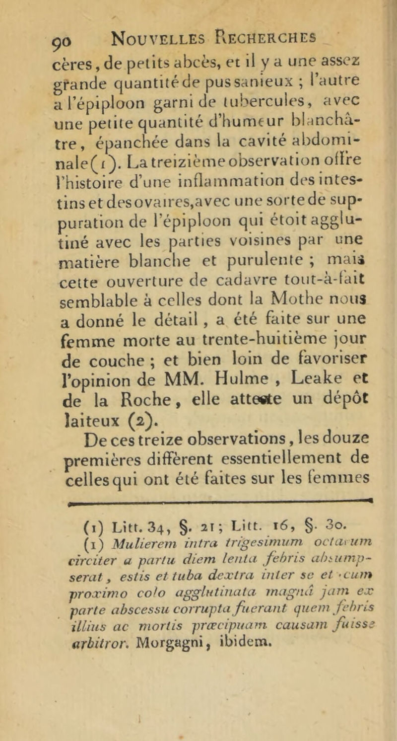 cères, de petits abcès, et il y a une assez gfande quantité de pussanieux ; l’autre a l’épiploon garni de tubercules, avec une petite quantité d’humeur blanchâ- tre, épanchée dans la cavité abdomi- nale(i). La treizième observation olire l’histoire d’une inflammation des intes- tins et dt'sovaircs,avec une sorte de sup- puration de l’épiploon qui étoit agglu- tiné avec les parties voisines par une matière blanche et purulente ; mais cette ouverture de cadavre tout-à-fait semblable à celles dont la Mothe nous a donné le détail, a été faite sur une femme morte au trente-huitième jour de couche ; et bien loin de favoriser l’opinion de MM. Hulme , Leake et de la Roche, elle atte«te un dépôt laiteux (2). De ces treize observations, les douze premières diffèrent essentiellement de celles qui ont été faites sur les femmes (i) Litt. 34, §. 21; Litt. 16, §. 3o. (i) Mulierem iiitra irigesimum oclavum cîrciter a parla diem lent a fehris ahmmp- serat, estis et tuba dextra inter sc et -cum proximo colo agglutinata magnâ jam ex parte abscessu corruptafuerant quem fehns iUius ac morlis præcipuain causam fuisse arbitror. Morgagni, ibidem. i