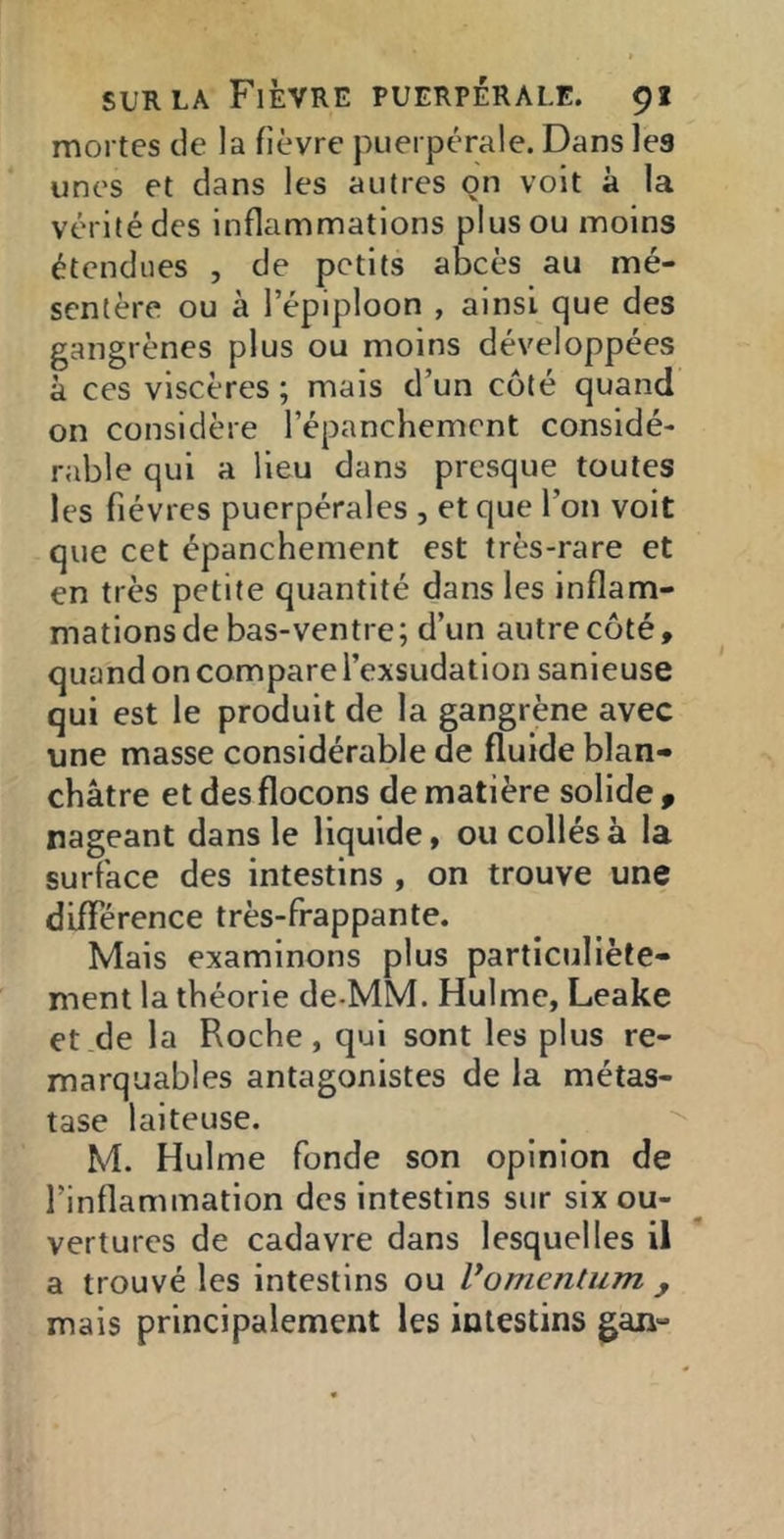 mortes de la fièvre puerpérale. Dans les unes et dans les autres on voit à la vérité des inflammations plus ou moins étendues , de petits abcès au mé- sentère ou à l’épiploon , ainsi que des gangrènes plus ou moins développées à ces viscères; mais d’un côté quand on considère l’épanchement considé- rable qui a lieu dans presque toutes les fièvres puerpérales , et que l’on voit que cet épanchement est très-rare et en très petite quantité dans les inflam- mations de bas-ventre; d’un autre côté, quand on compare l’exsudation sanieuse qui est le produit de la gangrène avec une masse considérable de fluide blan- châtre et des flocons de matière solide f nageant dans le liquide, ou collés à la surface des intestins , on trouve une différence très-frappante. Mais examinons plus particuliète- ment la théorie de-MM. Hulme, Leake et de la Roche, qui sont les plus re- marquables antagonistes de la métas- tase laiteuse. '- M. Hulme fonde son opinion de l’inflammation des intestins sur six ou- vertures de cadavre dans lesquelles il a trouvé les intestins ou Vomentum mais principalement les intestins gan-