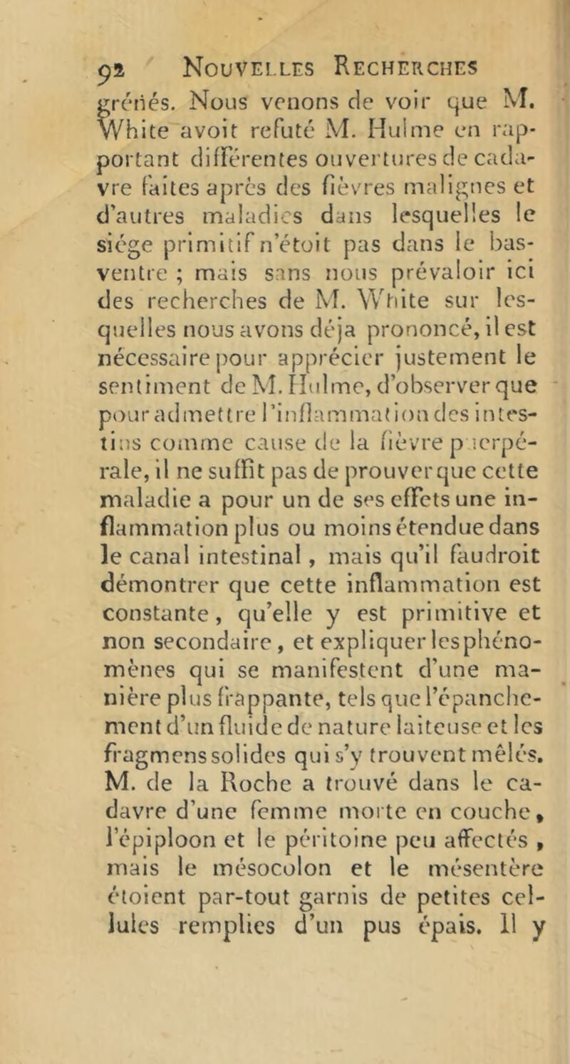 ^réiiés. Nous venons de voir que M. White avoit réfuté M. Hulnie en rap- portant différentes ouvertures de cada- vre faites apres des fièvres malignes et d’autres maladies dans lesquelles le siège primitif n’étüit pas dans le bas- ventre ; mais sans nous prévaloir Ici des recherches de M. White sur les- quelles nous avons déjà prononcé, il est nécessaire pour apprécier justement le sentiment de M. îîidme, d’observer que pour admettre rinfiammation des intes- tins comme cause de la fièvre p ’.erpé- rale, il ne suffit pas de prouver que cette maladie a pour un de ses effets une in- flammation plus ou moins étendue dans le canal intestinal, mais qu’il faudrait démontrer que cette inflammation est constante, qu’elle y est primitive et non secondaire, et expliquerlespliéno- mènes qui se manifestent efune ma- nière plus frappante, tels que l’épanche- ment d’un fluide de nature laiteuse et les fi'agmenssolides qui s’y trouvent mêlés. M. de la Roche a trouvé dans le ca- davre d’une femme morte en couche, l’épiploon et le péritoine peu affectés , mais le mésocolon et le mésentère étoient par-tout garnis de petites cel- lules remplies d’un pus épais. 11 y