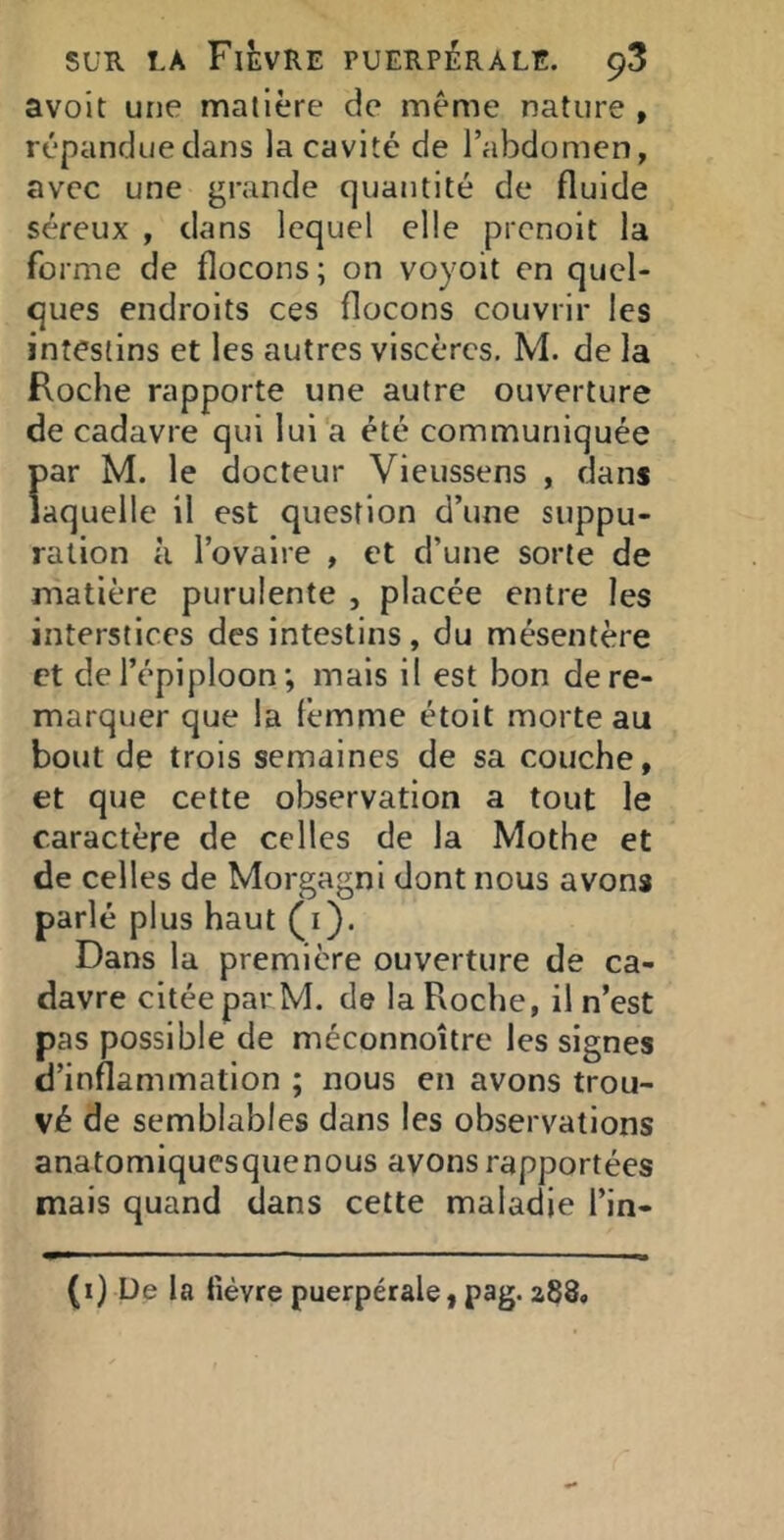 avoit une matière de meme nature , répandue dans la cavité de l’abdomen, avec une grande quantité de fluide séreux , dans lequel elle prenoit la forme de flocons ; on voyoit en quel- ques endroits ces flocons couvrir les intestins et les autres viscères, M. de la Roche rapporte une autre ouverture de cadavre qui lui a été communiquée par M. le docteur Vieussens , dans laquelle il est question d’une suppu- ration à l’ovaire , et d’une sorte de matière purulente , placée entre les interstices des intestins , du mésentère et de l’épiploonmais il est bon de re- marquer que la femme étoit morte au bout de trois semaines de sa couche, et que cette observation a tout le caractère de celles de la Mothe et de celles de Morgagni dont nous avons parlé plus haut (i). Dans la première ouverture de ca- davre citée par M. de la Roche, il n’est pas possible de méconnoître les signes d’inflammation ; nous en avons trou- vé de semblables dans les observations anatomiquesquenous avons rapportées mais quand dans cette maladie l’in- (i) De la fièvre puerpérale, pag. a88.