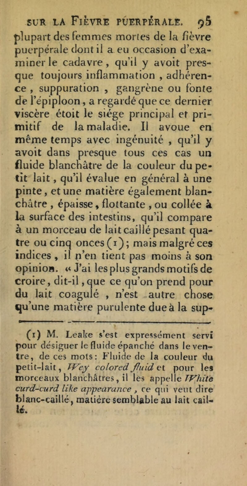 plupart des femmes mortes de la fièvre puerpérale dont il a eu occasion d’exa- miner le cadavre , qu’il y avoit pres- que toujours inflammation , adhéren- ce , suppuration , gangrène ou fonte de l’épiploon, a regardé que ce dernier viscère étoit le siège principal et pri- mitif de la maladie. Il avoue en même temps avec ingénuité , qu’il y avoit dans presque tous ces cas un fluide blanchâtre de la couleur du pe- tit lait, qu’il évalue en général à une pinte, et une matière également blan- châtre , épaisse, flottante , ou collée k la surface des intestins, qu’il compare à un morceau de lait caillé pesant qua- tre ou cinq onces (i); mais malgré ces indices , il o’en tient pas moins à son opinion. «J’ai les plus grands motifs de croire, dit-il ,que ce qu’on prend pour du lait coagulé , n’est autre chose qu’une matière purulente due à la sup- fi) M. Leake s’est expressément servi pour désiguer le fluide épanché dans le ven- tre, de ces mots: Fluide de la couleur du petit-lait, colored fluid pour le* morceaux blanchâtres, il les appelle curd-curd like ajipearance , ce qui veut dire blanc-caillé, oiaiièrc semblable au lait cail- lé.