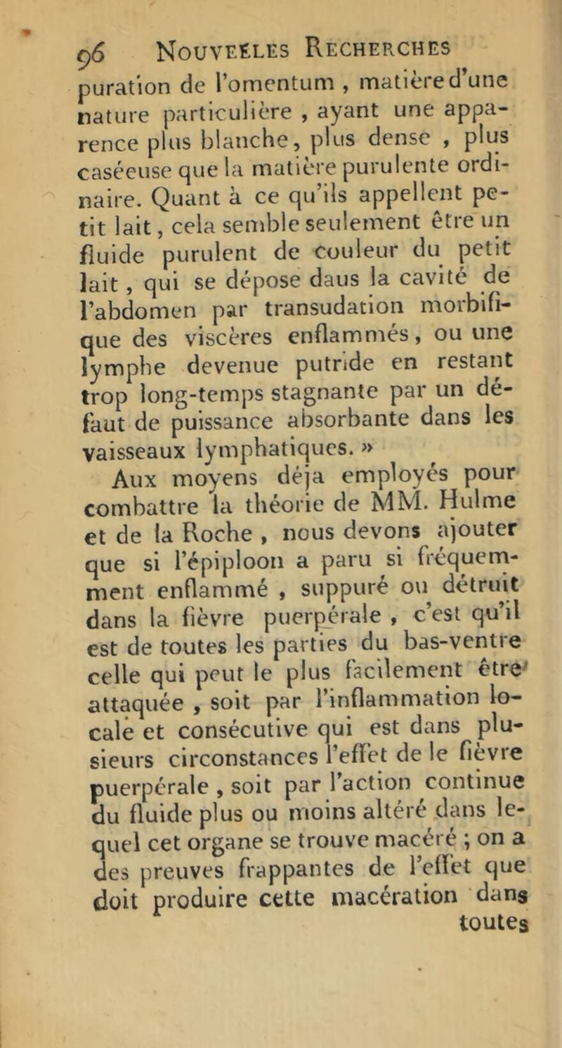 puration de l’omentLim , matière d’une nature particulière , ayant une appa- rence plus blanche, plus dense , plus caséeuse que la matière purulente ordi- naire. Quant à ce qu’ils appellent pe- tit lait, cela semble seulement être un fluide purulent de couleur du petit lait, qui se dépose dans la cavité de l’abdomen par transudation morbifi- que des viscères enflammés, ou une lymphe devenue putride en restant trop long-temps stagnante par un de- faut de puissance absorbante dans les vaisseaux lymphatiques. » Aux moyens déjà employés pour- combattre la théorie de MM. Hulme et de la Roche , nous devons ajouter que si l’épiploon a paru si fréquern- ment enflammé , suppuré ou détruit dans la fièvre puerpérale , c’est qu’il est de toutes les parties du bas-ventre celle qui peut le plus Facilement être^ attaquée , soit par l’inflammation lo- cale et consécutive qui est dans plu- sieurs circonstances l’effet de le fièvre puerpérale , soit par l’action continue du fluide plus ou moins altéré jtUms le- quel cet organe se trouve macéré ; on a des preuves frappantes de l’effet que doit produire cette macération dans toutes