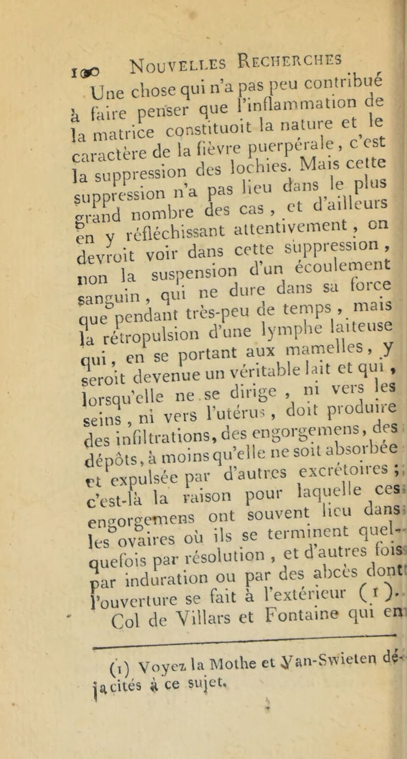 Une chose qui n’a pas peu contribue U foire penser que l’innammatton de fo matrice cons.ituoit la nature e le f-n-tclcre de la fièvre puerptnale , c est , fo snpp ession des Inclues Mats cette suppression n’a pas lieu dans le plus ..rand nombre des cas, et d a. leuis en V réfléchissant altentivement, on devroit voir dans cette suppression, non la suspension d’un écoulement saniiuin, qui ne dure dans sa foice que^pendant très-peu de temps . mais ?a rltropulsion d’une lymphe laiteuse oui en se portant aux mamelles, y serJit devenue un lorsqu’elle ne se dirige , ni vcis les sé.ns , ni vers l’utérus, doit produue des indurations, des engorgemens, des dépôts.à moinsqu’elle ne son absorbée et «pulsée par d’autres excretmres c’est-lk la raison pour laquelle ces. enoorgemens ont souvent heu dans. les°ovaires où Us se terminent qnel,- quelbis par résolution - par induration ou par des abcès dont l’ouverture se fait à 1 exléncui ( i)*- Col de Villars et Fontaine qui en (\) Voyex la Molhe et yan-S\vielen dé- jà cités H ce sujet.