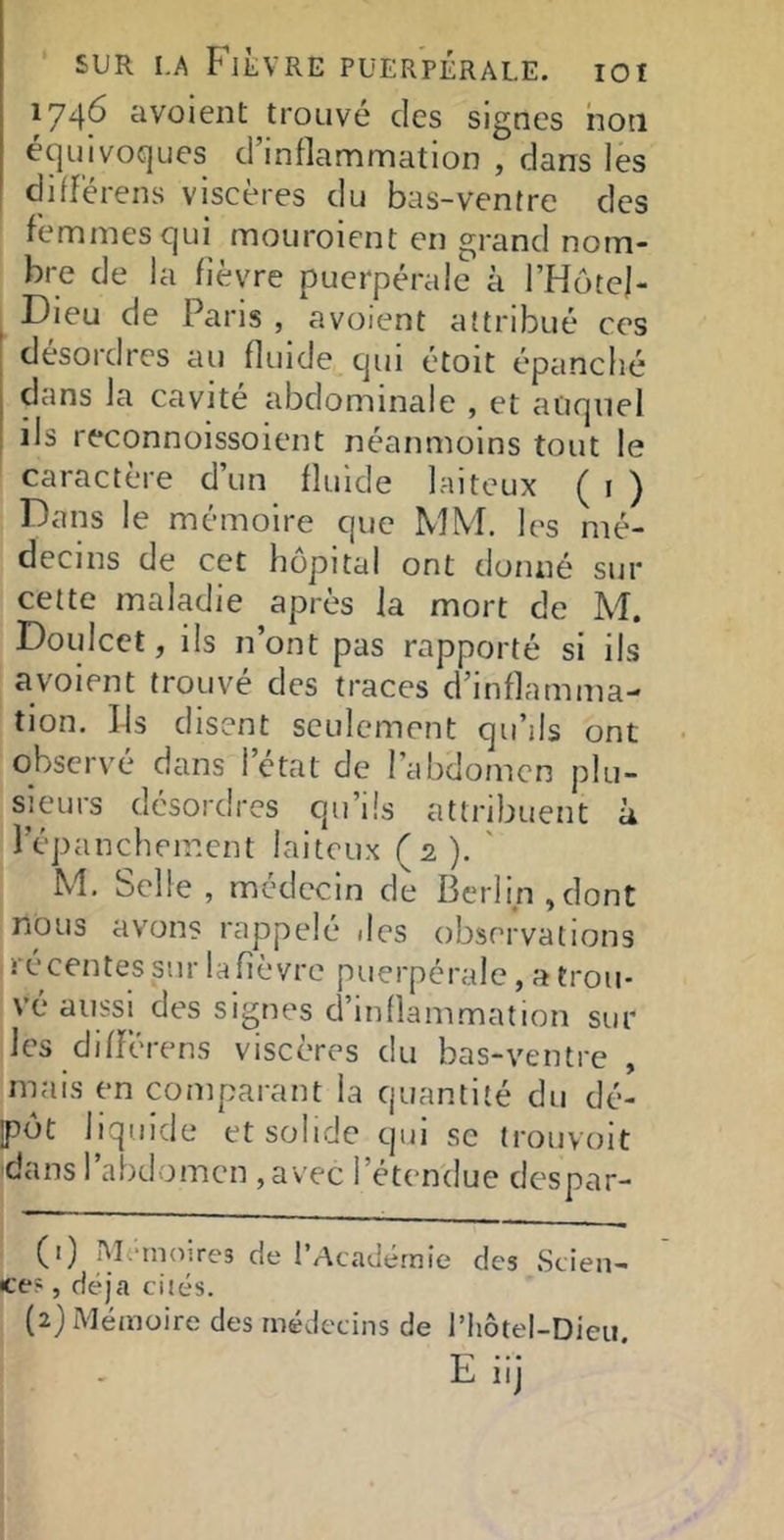 174^ avoient trouvé des signes non équivoques d’inflammation , dans les diflérens viscères du bas-ventre des femmes qui mouroient en grand nom- bre de la fièvre puerpérale à l’Hotel- . Dieu de Paris , avoient attribué ces I desordres au fluide cjui étoit épanché j dans la cavité abdominale , et auquel I ils reconnoissoient néanmoins tout le caractère d un fluide laiteux ( i ) Dans le mémoire que MM. les mé- decins de cet hôpital ont donné sur cette maladie après la mort de M. Doulcct, ils n’ont pas rapporté si ils avoient trouvé des traces d’inflamma- tion. Ils disent seulement qu’ils ont observé dans 1 état de l’abdomen plu- sieurs désordres qu’ils attribuent à l’épanchement laiteux (2). ' M. Selle, médecin de Berlin,dont nous avons rappelé .les observations récentes sur la fièvre puerpérale, a trou- vé aussi des signes d’inllam.mation sur les différens viscères du bas-ventre , mais en comparant la quantité du dé- ipôt liquide et solide qui se trouvoit dans l’abdomen , avec l’étendue despar- (1) Mfindires de l’Académie des Scien- ce? , déjà cités. (2) Mémoire des médecins de l’Iiôtel-Dieu.