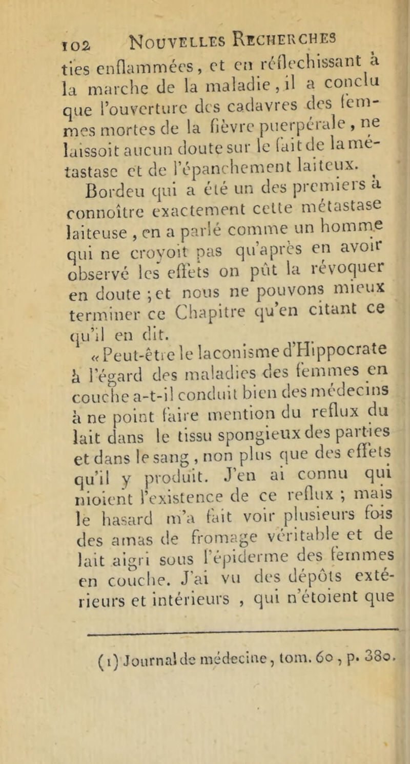 tles enflammées, et en rénechissant à la marche eJe la maladie, il a conclu que l’ouverture des cadavres des fem- mes mortes de la fièvre puerpérale , ne laissoit aucun doute sur le (ait de la mé- tastase et de l’épanchcment laiteux. ^ Bordeu qui a été un des premiers a connoître exactement cette métastase laiteuse , en a parlé comme un homme qui ne croyoit pas qu apres en avou* observé les effets on pût la iévoquer en doute ;et nous ne pouvons mieux terminer ce Chapitre qu en citant ce (lu’il en dit. _ ^ « Peut-être le laconisme d Hippocrate h l’égard des maladies des femmes en couche a-t-il conduit bien des médecins à ne point fan e mention du reflux du lait dans le tissu spongieux des parties et dans le sang , non plus que des effets qu’il y produit. .l’en ai connu qui nioieiit l’existence de ce reflux ; mais le hasard m’a fait voir plusieurs fois des amas de fromage véritable et de lait aigri sous l’épiderme des femmes en cüuclie. J ai vu des depots exté- rieurs et intérieurs , qui n’étoient que (i) Journal de médecine, tom. 6o , p. 38o.