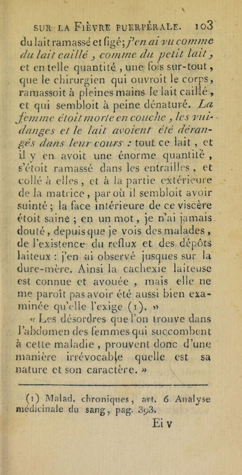 du lait ramassé et figé; fcn ai ■vu comme (]Il lait caillé , comme du petit lait y et en telle quantité , une fois sur-tout, que le chirurgien qui ouvroit le corps, ramassoit à pleines mains le lait caillé , et qui sembloit à peine dénaturé. La J'enime étoit morte en couche , les vu h danges et le lait avoient été déran- gés dans leur cours : tout ce lait , et il V en avoit une énorme quantité , s’étoit ramassé dans les entrailles , et collé à elles, et à la partie extérieure de la matrice, par où il sembloit avoir suinté ; la face intérieure de ce viscère étoit saine ; en un mot, je n’ai jamais, douté, depuis que je vois des malades , de l’existence du reflux et des dépôts laiteux ; j’en ai observé jusques sur la dure-mère. Ainsi la cachexie laiteuse est connue et avouée , mais elle ne me paroît pas avoir été aussi bien exa- minée qu’elle l'exige (i). » « Les désordres que l’on trouve dans l’abdomen des femmes qui succombent à cette maladie , prouvent donc d’une manière irrévocable quelle est sa nature et son caractère. » (i) Malad. médicinale du chroniques, art. 6 Analyse sang, pag. 393. Eiv