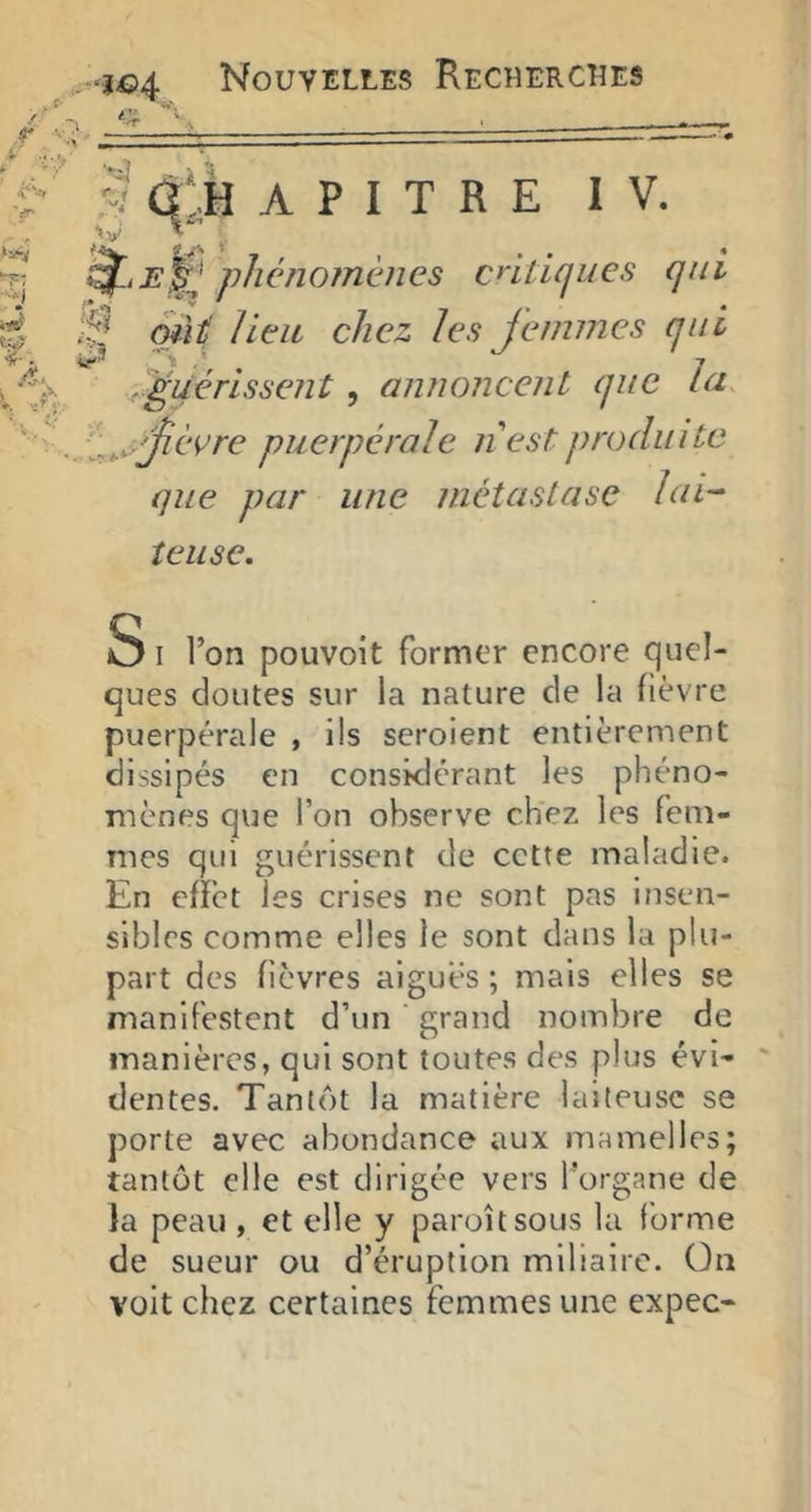 y Û';.H A P I T R E IV. Epiphénomènes cnticjues qui mit lieu chez les Jemmes qui ri^uérissenî , annoncent que lu. i^^^jièvre puerpérale n est produite que par une métastase lui-- îeiise. 3 I Ton pouvoit former encore quel- ques doutes sur la nature de la fièvre puerpérale , ils seroient entièrement dissipés en considérant les phéno- mènes que l’on observe chez les fem- mes qui guérissent de cette maladie. En effet les crises ne sont pas insen- sibles comme elles le sont dans la plu- part des fièvres aigues; mais elles se manifestent d’un grand nombre de manières, qui sont toutes des plus évi- dentes. Tantôt la matière laiteuse se porte avec abondance aux mamelles; tantôt elle est dirigée vers l’organe de la peau , et elle y paroîtsous la forme de sueur ou d’éruption miliaire. On voit chez certaines femmes une expec-