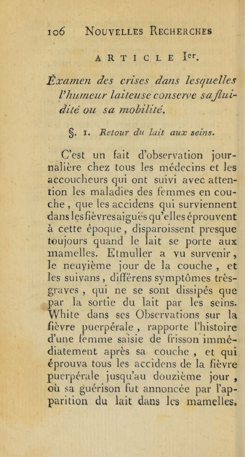 ARTICLE Èxainen des crises dans lesquelles l’humeur laiteuse conserve saflui- dité ou sa mobilité. §. I. Retour du lait aux seins. C’est un fait d’observation jour- nalière chez tous les médecins et les accoucheurs qui ont suivi avec atten- tion les maladies des femmes en cou- che , que les accidens qui surviennent dans lesfièvresaiguès qu’elles éprouvent à cette époque, disparoissent presque toujours quand le lait se porte aux mamelles. Elmuller a vu survenir, le neuvième jour de la couche , et les suivans, difïérens symptômes très- graves , qui ne se sont dissipés que par la sortie du lait par les seins. White dans scs Observations sur la fièvre puerpérale , rapporte l’histoire d’une femme saisie de frisson immé- diatement après sa couche , et qui éprouva tous les accidens de la fièvre puerpérale jusqu’au douzième jour , où sa guérison fut annoncée par l’ap- parition du lait dans les mamelles.