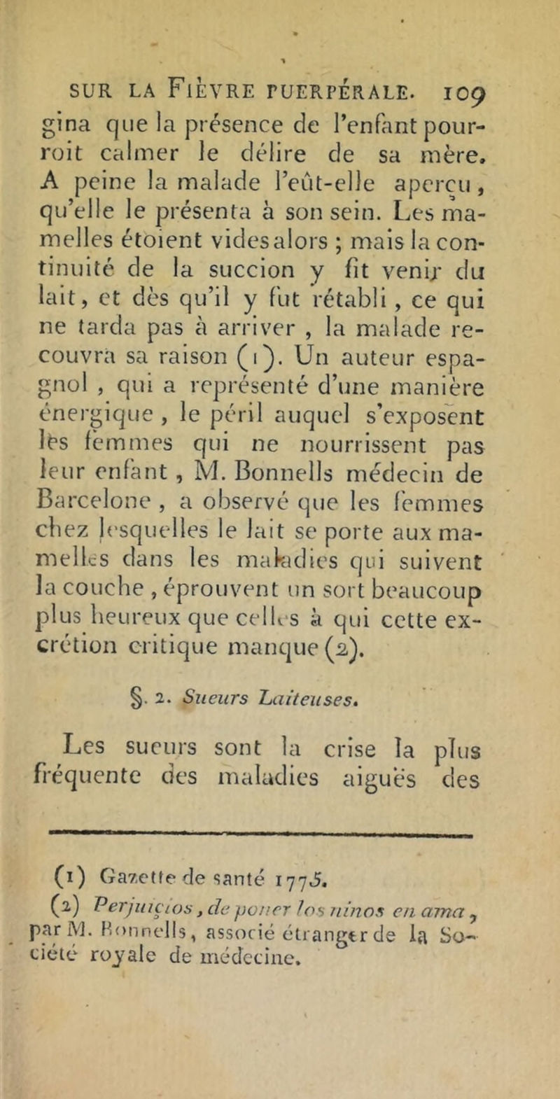 gina que la présence de l’enfant pour- roit calmer le délire de sa mère. A peine la malade l’eût-elle aperçu , qu’elle le présenta à son sein. Les ma- melles étoient videsalors ; mais la con- tinuité de la succion y fît venip du lait, et dès qu’il y fut rétabli , ce qui ne tarda pas à arriver , la malade re- couvra sa raison (1). Un auteur espa- gnol , qui a représenté d’une manière énergique , le péril auquel s’exposent lés femmes qui ne nourrissent pas leur enfant, M. Bonnells médecin de Barcelone , a observé que les femmes chez lesquelles le lait se porte aux ma- melles dans les makidies qui suivent la couche , éprouvent un sort beaucoup plus heureux que celles à qui cette ex- crétion critique manque (2,). §.2. Sueurs Laiteuses, Les sueurs sont la crise la plus fréquente des maladies aigues des (1) Galette de santé 177J. (2) Perjuiçios, de poner los rimas en ama , parM. Honnells, associé cliangtr de la So- ciété royale de médecine.