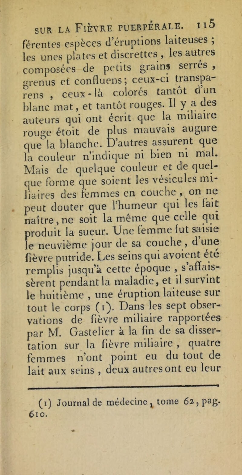 fércntcs espèces d’éruptions laiteuses ; les unes plates et discrettes , les autres composées de petits grains sénés , ‘n-enus et confluons; ceux-ci transpa- rens , ceux - là colorés tantôt d un blanc mat, et tantôt rouges. Il y a des auteurs qui ont écrit que la mdiaire rouge étoit de plus mauvais augure que la blanche. D’autres assurent que la couleur n’indique ni bien ni mal. Mais de quelque couleur et de quel- que forme que soient les vésicules mi- liaires des femmes en couche , on ne peut douter que l’humeur qui les fait naître,ne soit la même que celle qui produit la sueur. Une femme fut saisie le neuvième jour de sa couche, d fièvre putride. Les seins qui avoient été remplis jusqu’à cette époque , s affais- sèrent pendant la maladie, et il suivint le huitième , une éruption laiteuse sur tout le corps (i}. Dans les sept obser- vations de fièvre miliaire rapportées par M. Gastelier à la fin de sa disser- tation sur la fièvre miliaire , quatre femmes n’ont point eu du tout de lait aux seins , deux autres ont eu leur (i) Journal de médecine^ tome 62,pag. 6io.