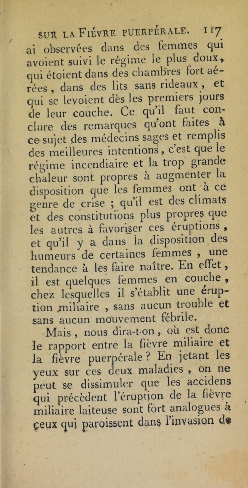 ai observées clans des femmes cjui avoient suivi le régime le plus doux, oui étoient dans des chambres fort aé- rées , dans des lits sans rideaux, et qui se levoient dès les premiers jours de leur couche. Ce qu’il faut con- clure des remarques qu’ont faites à ce sujet des médecins sages et lemplis des meilleures intentions, c est que le régime incendiaire et la trop grande chaleur sont propres a augmenter la disposition que les femmes ont k ce genre de crise j qu il est des climats et des constitutions plus propre^ que les autres à favoriser ces éruptions , et qu’il y a dans la disposition des bumeurs de certaines femmes , une tendance k les faire naître. En effet, il est quelques femmes en couche , chez lesquelles il s établit une érup- tion jniliaire , sans aucun trouble et sans aucun mouvement fébrile. Mais, nous dira-t-on, où est donc le rapport entre la fièvre miliaire et Ja fièvre puerpérale ? En jetant les yeux sur ces deux maladies , on ne peut se dissimuler que les accidens qui précèdent l’éruption de la fievie miliaire laiteuse sont fort analogues k çeux quj paroissent dans 1 invasion d»