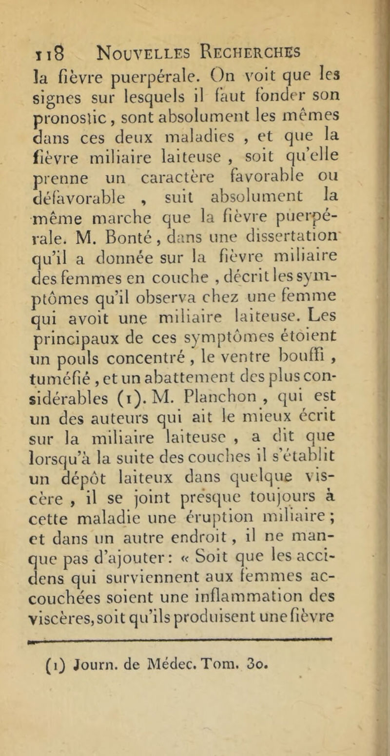 la fièvre puerpérale. Ou volt que les signes sur lesquels il faut foncier son pronostic , sont absolument les memes dans ces deux maladies , et que la fièvre miliaire laiteuse, soit quelle prenne un caractère favorable ou défavorable , suit absolument la même marche que la fièvre puerpé- rale. M. Bonté , dans une dissertation' qu’il a donnée sur la fièvre miliaire des femmes en couche , décrit les sym- ptômes qu’il observa chez une femme qui avoit une miliaire laiteuse. Les principaux de ces symptômes étoient un pouls concentré, le ventre bouffi , tuméfié , et un abattement des plus con- sidérables (i).M. Planchon , (|ui est un des auteurs qui ait le mieux écrit sur la miliaire laiteuse , a dit que lorsqu’à la suite des couches il s’établit un dépôt laiteux dans quelque vis- cère , il se joint pre'sque toujours à cette maladie une éruption miliaire; et dans un autre endroit, il ne man- que pas d’ajouter: « Soit que les acci- dens qui surviennent aux femmes ac- couchées soient une inflammation des viscères, soit qu’ils produisent une fièvre (i) JoLirn. de Médec.Tom. 3o.