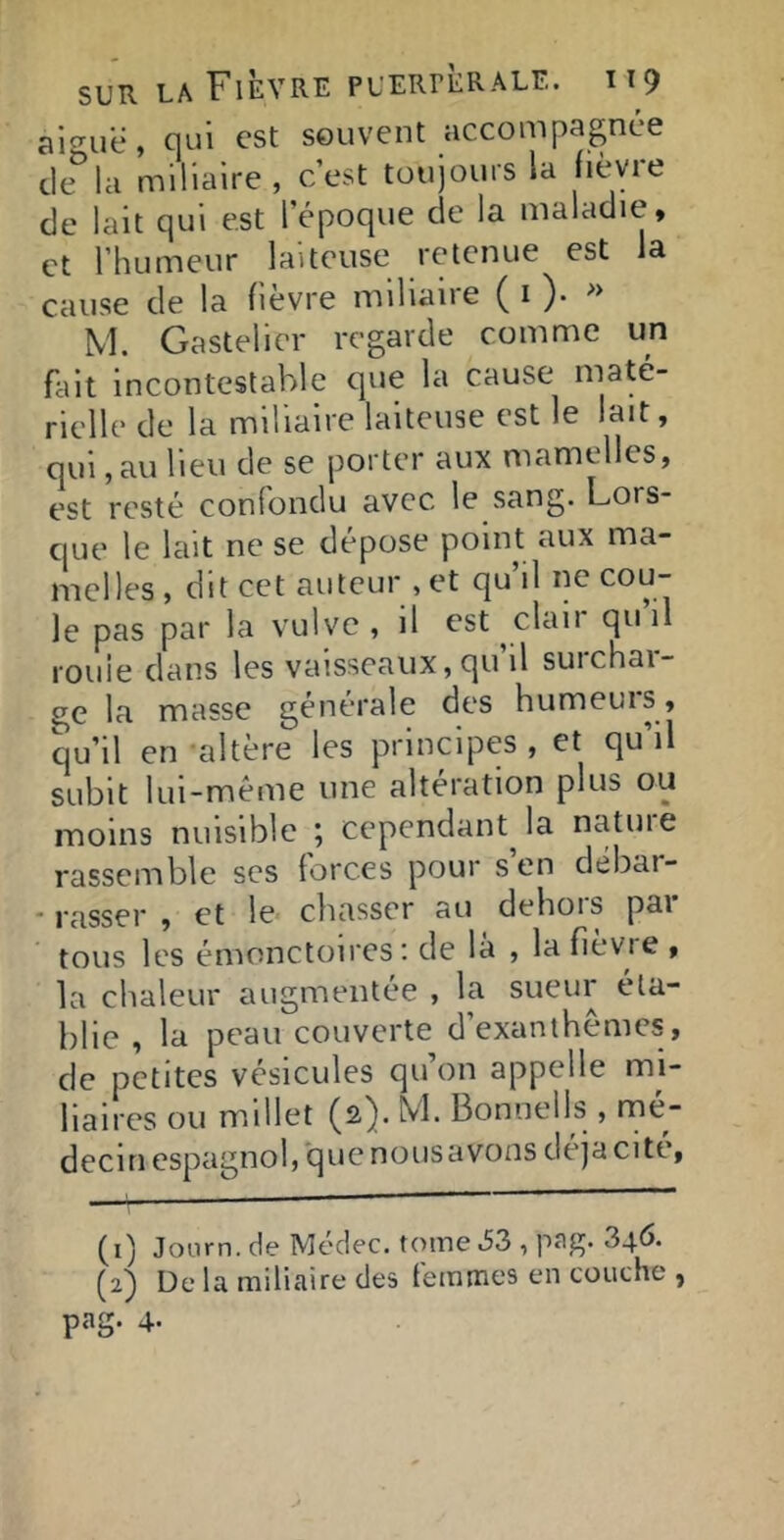 aiguë, cjui est souvent accompagnée tle la miliaire, c’est toujours la liévie de lait qui est l’époque de la maladie, et l’humeur laiteuse retenue est la cause de la fièvre miliaire ( i )• >> M. Gastelier regarde comme un fait incontestable que la cause maté- rielle de la miliaire laiteuse est le lait, qui, au lieu de se porter aux mamelles, est resté confondu avec le sang. Lors- que le lait ne se dépose point aux ma- melles, dit cet auteur , et qu’il ne cou- le pas par la vulve, il est clan quil rouie dans les vaisseaux, qu il suichai- ge la masse générale des humeurs, qu’il en altère les principes , et qu’il subit lui-même une alteration plus ou moins nuisible ; cependant^ la nature rassemble scs forces pour s en débar- • rasser , et le chasser au dehors par tous les émonctoires: de la , la fievie , la chaleur augmentée , la sueur éta- blie , la peau couverte d’exanthèmes, de petites vésicules qu’on appelle mi- liaires ou millet (2). M Bonnells , mé- decin espagnol, que nousavons déjà cité, (1) Joorn. de Médec. tome .53 , P'ig* 346. (2) De la miliaire des femmes en couche , png. 4-