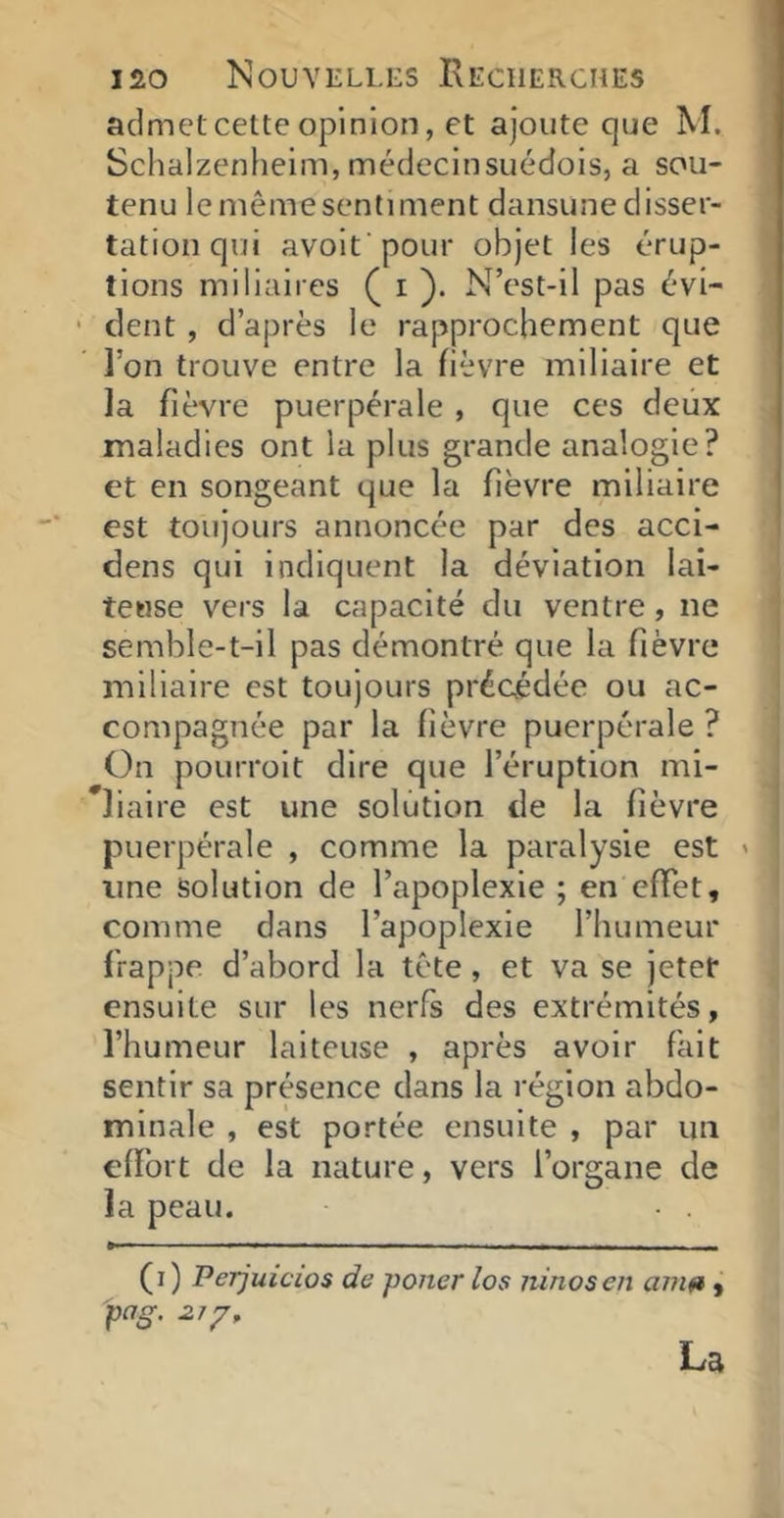 admet cette opinion, et ajoute que M. Schalzenheim, médecinsuédois, a sou- tenu lemêmesentiment dansunedisser- tation qui avolfpoLir objet les érup- tions miliaires ( i ). N’est-il pas évi- ■ dent , d’après le rapprochement que l’on trouve entre la fièvre miliaire et la fièvre puerpérale , que ces deux maladies ont la plus grande analogie? et en songeant que la fièvre miliaire est toujours annoncée par des acci- dens qui indiquent la déviation lai- teuse vers la capacité du ventre, ne semble-t-il pas démontré que la fièvre miliaire est toujours précédée ou ac- compagnée par la fièvre puerpérale ? On pourroit dire que l’éruption mi- liaire est une solution de la fièvre puerpérale , comme la paralysie est ' une solution de l’apoplexie ; en effet, comme dans l’apoplexie l’humeur frappe d’abord la tête, et va se jetet ensuite sur les nerfs des extrémités, l’humeur laiteuse , après avoir fait sentir sa présence dans la région abdo- minale , est portée ensuite , par un efïbrt de la nature, vers l’organe de la peau. (i ) Perjuicios de poner los ninoseii amft, pag. La