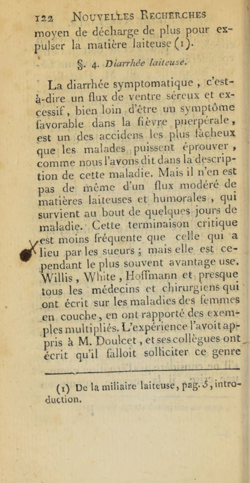 moyen de décliai'ge de plus pour ex- pulser la matière laiteuse (i). §. 4. Diarrhée laiteuse. La diarrhée symptomatique , c est- à'dire un flux de ventre séreux et ex- cessif, bien loin d’être un symptôme favorable dans la fièvre puerpérale, est un des accidens les plus fâcheux que les malades puissent éprouver , comme nous l’avons dit dans la desci ip- tion de cette maladie. Mais il n en est pas de même d’un flux modéié de matières laiteuses et humorales , qui survient au bout de quelques jours de maladie. Cette terminaison critique ,est moins fréquente que celle qui a Mieu par les sueurs ; malselle est ce- pendant le plus souvent avantage use. Willis , Whlte , HofTmann et presque tous les médecins et chirurgiens qui ' ont écrit sur les maladies des (emmes en couche, en ont rapporté des exem- ples multipliés. L’expérience l’avoit ap- pris à M. Doulcet, et ses collègues ont, écrit qu’il falloit solliciter ce genre (1) De la miliaire laiteuse, pâg.ijintro duction.