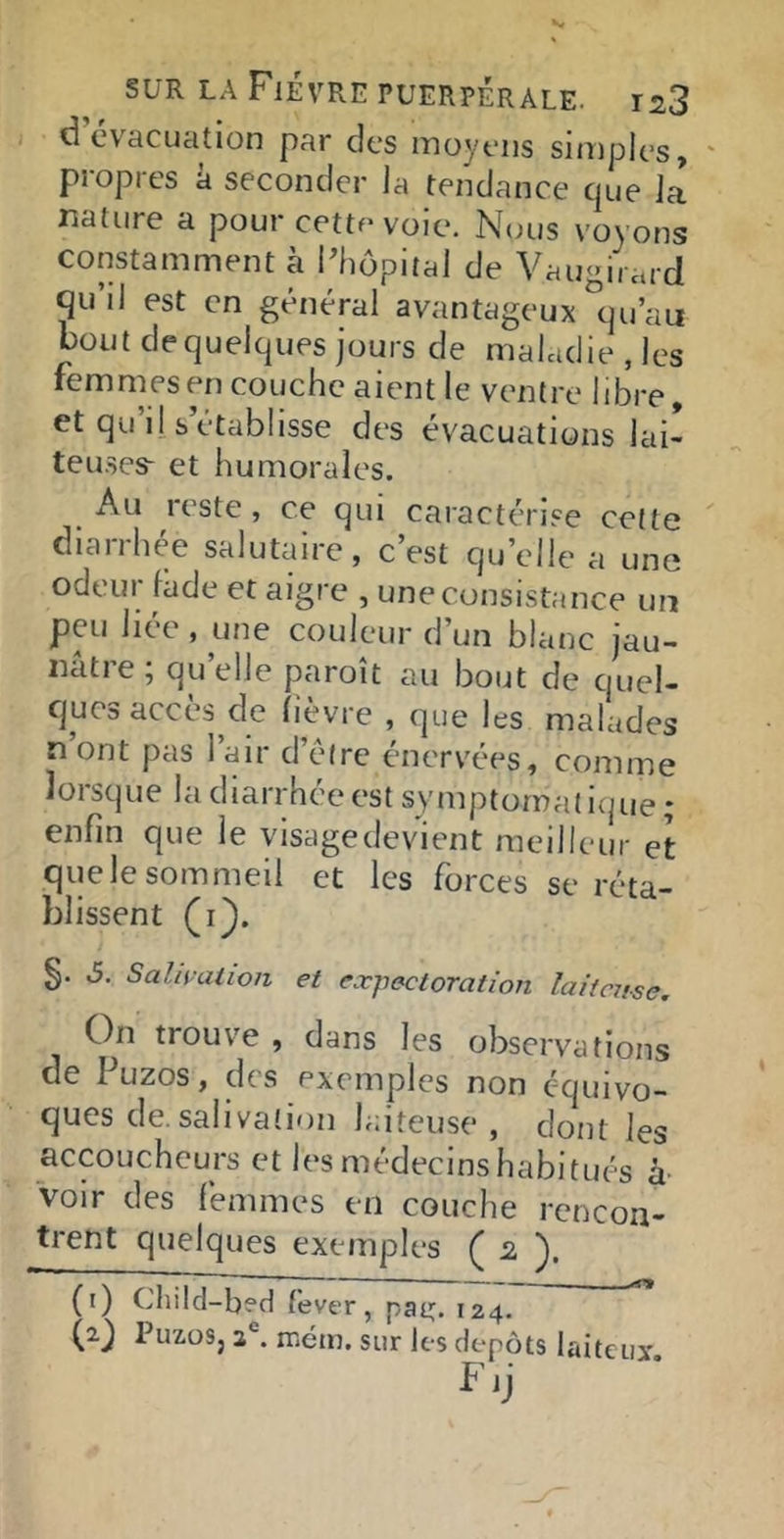 d’évacuation par des moyens sinjples, propres à seconder la tendance que la nature a pour cette voie. Nous voyons constamment à Phôpital de Vaugiiard Qu’il est en général avantageux °qu’au bout de quelques jours de maladie, les femmes en couche aient le ventre libre, et qu’il s établisse des évacuations lai- teuses- et humorales. Au reste, ce qui caractérise celte diarrhée salutaire, c’est qu’elle a une odeur làde et aigre , une consistance un peu liée , une couleur d’un blanc jau- nâtre ; qu’elle paroît au bout de quel- ques accès^de lièvre , que les malades nont pas l’air d’étre énervées, comme lorsque la diarrhée est symptomalitpie; enfin que le visage devient meilleur et quelesommeil et les forces se réta- blissent (i). §. 6. Salivation et expectoration laiicnse. On trouve , dans les observations de Puzos, des exemples non équivo- ques de. salivatirin laiteuse , dont les accoucheurs et les médecins habitués h voir des femmes en couche rencon- trent quelques exemples ( ). (i) Cliild-b?d fever, pa^, 124. (0 PuzoSj a®, métn. sur les depots laiteui', F ij