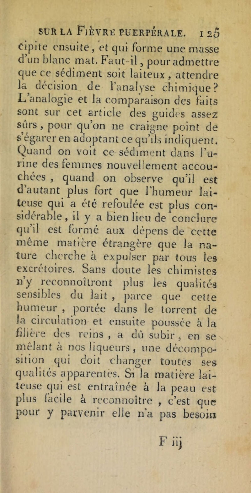 cipite ensuite, et qui forme une masse cl un blanc mat. Faut-il, pour admettre que ce sédiment soit laiteux, attendre la décision de l’analyse chimique? L’analogie et la comparaison des faits sont sur cet article des guides assez surs, pour qu’on ne craigne point de s’égarer en adoptant ce qu’ils indiquent. Quand on voit ce sédiment dans l’u- rine des femmes nouvellement accou- chées , quand on observe qu’il est d autant plus fort que rinimeur lai- teuse qui a été refoulée est plus con- sidérable , il y a bien lieu de conclure qu’il est formé aux dépens de cette meme matière étrangère que la na- ture cherche à expulser par tous les excrétoires. Sans doute les chimistes n’y reconnoitront plus les qualités sensibles du lait , parce que celle humeur , portée dans le torrent de la circulation et ensuite poussée a la filière des reins , a dû subir, en scn mêlant a nos liqueurs , une décompo- sition qui doit changer toutes ses qualités apparentes. Si la matière lai- teuse qui est entraînée à la peau est plus facile à reconnoître , c’est que pour y parvenir elle n'a pas besoin