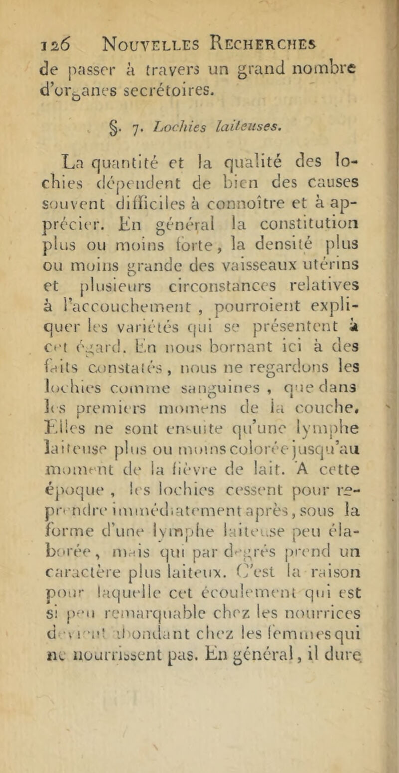 de passer à travers un grand nombre d’oi'jjanes secrétoires. , §. 7. Lochies laiteuses. La quantité et la qualité des lo- chies dépendent de bien des causes souvent difficiles à connoître et à ap- précier. L'n général la constitution plus ou moins forte, la densité jdus ou moins grande des vaisseaux utérins et plusieurs circonstances relatives à l’accouchement , pourroient expli- quer les variétés ([ui se présentent ii ct't égard, bn nous bornant ici k des faits constatés, nous ne regardons les lochies comme sanguines, que dans ]( s premiers moniens de la couche, Lües ne sont ennute qu’une lymphe laiteuse plus ou moins colorée jusqu’au moment de la fièvre de lait. A cette époque , les lochies cessent pour re- pi-'-ndre immédiat('ment après, sous la forme d’une lymphe laiteuse peu éla- borée, mais qui par degrés prend un caractère plus laiteux, (j’est la raison pour laquelle cet ccoultunent qui est si peu remarquable chez les nourrices d u emt ihondant chez les femmes qui ne nourrissent pas. En générai, il dure.