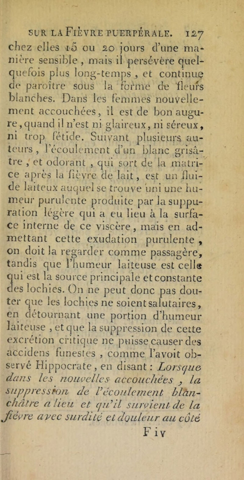 chez elles iü ou 20 Jours d’une ma* nière sensible , mais il persévère C]uel- quefois plus long-temps , et continue de paroître sous la foi'me de fleurs blanches. Dans les femmes nouvelle- ment accouchées, il est de bon augu- re, quand il n’est ni glaireux, ni séreux, ni trop fétide. Suivant plusieurs au- teurs , l’écoulement d’un blanc grisâ- tre , et odorant , qui sort de la matri- ce après la fièvre de lait, est un flui- de laiteux auquel se trouve uni une hu- meur purulente produite par lasuj)pu- ration légère qui a eu lieu à la surfa- ce interne de ce viscère, mais en ad- mettant cette exudation purulente , on doit la regarder comme passagère, tandis que l’humeur laiteuse est cella cjui est la source principale et constante clés lochies. On ne peut donc pas dou- ter que les lochies ne soient salutaires, en détournant une portion d’humeur laiteuse , et que la suppression de cette excrétion critique ne puisse causer des accidens funestes , comme l’avoit ob- servé Hippocrate , en disant : Lorscjiie dans les nouvelles accouchées , la suppre.sspon de découlement hlàn~ châtre a. heu et (ju’il survient de la fièvre avec surdité et douleur au côté Fiv