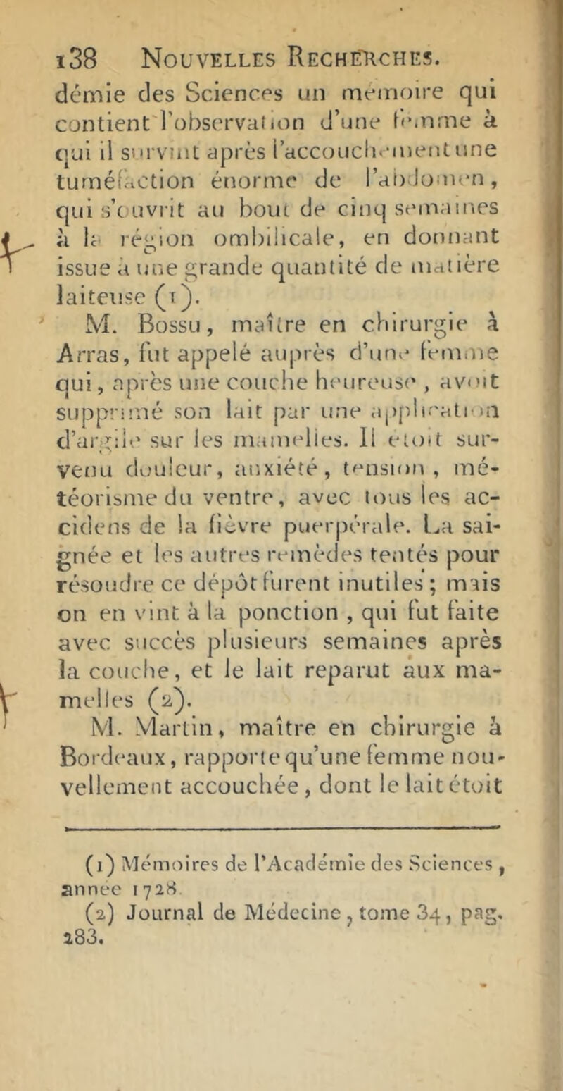 démie des Sciences un mémoire qui contlent'l'übservation d’une femme à qui il s'irvint après i’accouch<*meiUune tuméfaction énorme de rat);Jomen, qui s’ouvrit au bout de cinq semaines il la région ombilicale, en donnant issue à une grande quantité de matière laiteuse (i). M. Bossu, maître en chirurgie à Arras, fut appelé auprès d’un»' femme qui, après une couclie heureuse , avut supprimé son lait par une applieati in d’argile sur les mamelles. Il eioit sur- veuLi douleur, anxiété, tension, mé- téorisme du ventre, avec tous les ac- cidens de la fièvre puerpérale. La sai- gnée et les autres remèdes tentés pour résoudre ce dépôt furent inutiles ; mais on en vint à la ponction , qui fut faite avec succès plusieurs semaines après la couche, et le lait reparut aux ma- melles (2). M. Martin, maître en chirurgie à Bordeaux, rapporte qu’une femme nou- vellement accouchée, dont lelaitétoit (1) Mémoires de l’Académie des Sciences , année 172K (2) Journal de Médecine j tome 34, pag. a83.