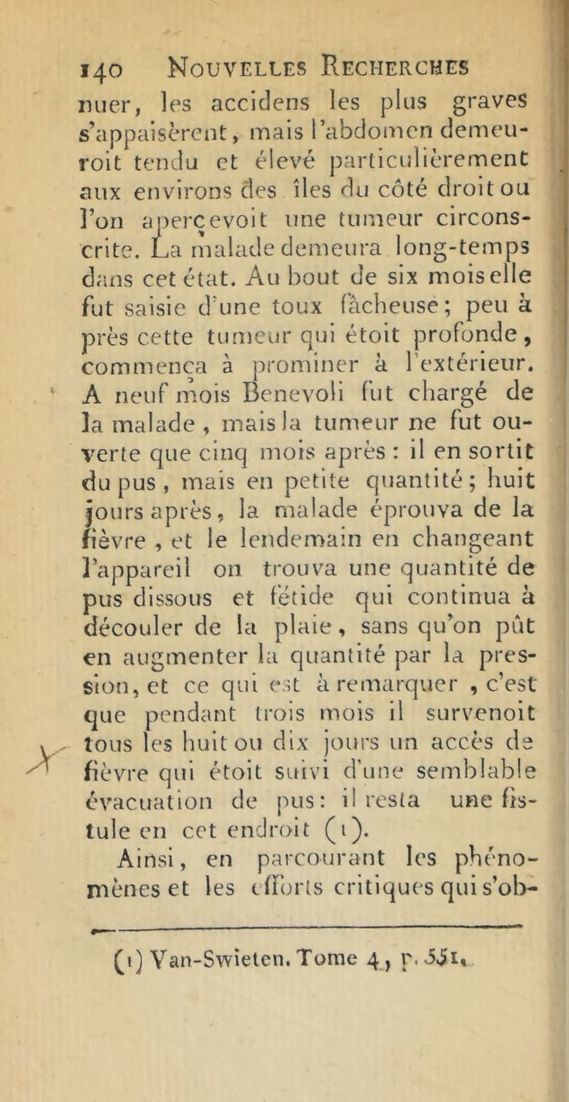 luier, les accidens les plus graves s’appaisèrcnt, mais l’abdomen demeu- roit tendu et élevé particulièrement aux environs clés îles du côté droit ou î’on apercevoit une tumeur circons- crite. La rualade demeura long-temps dans cet état. Au bout de six mois elle fut saisie d’une toux fâcheuse ; peu k près cette tumeur qui étolt profonde, Commença à prominer k l’extérieur. A neuf mois Benevoli fut chargé de la malade , mais la tumeur ne fut ou- verte que cinq mois après : il en sortit du pus , mais en petite quantité; huit îours après, la malade éprouva de la fièvre , et le lendemain en changeant l’appareil on trouva une quantité de pus dissous et fétide qui continua k découler de la plaie, sans qu’on pût en augmenter la quantité par la pres- sion, et ce qui est k remarquer , c’est que pendant trois mois il survenoit tous les huit ou dix jours un accès de fièvre qui étoit suivi d’une semblable évacuation de pus; il resta une fis- tule en cet endroit (i). Ainsi, en parcourant les phéno- mènes et les efforts critiques qui s’ol>- Yan-Swieten. Tome 4 , r. iii.