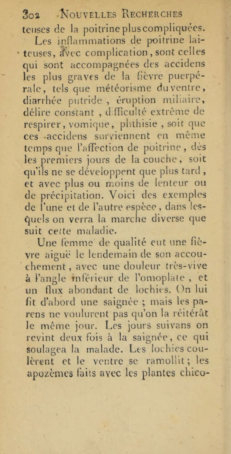 tciises de la poitrinepluscompllquées. Les inflanimations de poitrine lai- • tciises, ^vec complication , sont celles qui sont accompagnées des accidens les plus graves de la fièvre puerpé- rale, tels que météorisme duventre, diarrhée putride , éruption mihaire, délire constant , d.fficulté extrême de respirer, vomique, phthisie , soit que ces -accidens surviennent en même temps que l’alTection de poitrine, dès les premiers jours de la couche, soit qu’ils ne se déveloj)pent que plus tard , et avec plus ou moins de lenteur ou de précipitation. Voici des exemples de l’une et de l’autre espèce, dans les- quels on verra la marche diverse que suit cette maladie. Une femme de qualité eut une fiè- vre aigue le lendemain de son accou- chement, avec une douleur très-vive à l’angle inlérieur de l’omoplate , et un flux abondant de lochies. On lui fît d’abord une saignée ; mais les pa- rens ne voulurent pas qu’on la réitérât le même jour. Les jours suivans on revint deux fois à la saignée, ce qui soulagea la malade. Les lochies cou- lèrent et le ventre se ramollit; les apozèmes faits avec les plantes chico-