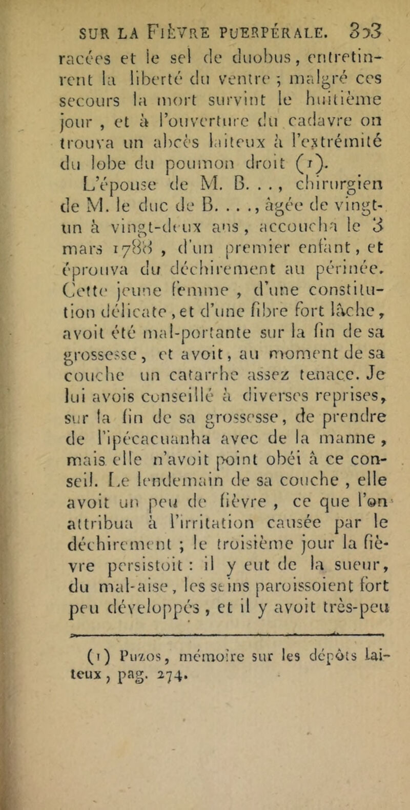 racées et le sel de duohus, etilretin- rent ki liberté du ventre ; malgré ces secours la mort survint le huitième jour , et à rouverturc du cadavre on trouva un abcès laiteux à l’extrémité du lobe du poumon droit (r). L’épouse de M. B. . ., chirurgien de M. le duc de B. . . âgée de vingt- un â vingt-d( ux ans , accoucha le 3 mars 178'd , d’un premier enliint, et éprouva du déchirement au périnée. Cette jeune femme , d’une constitu- tion délicate ,et d’une fibre fort lâche, avoit été mal-portante sur la fin de sa grossesse, et avoit, au moment de sa couche un catarrhe assez tenace. Je lui avois conseillé à diverses reprises, sur la hn de sa grossesse, de prendre de ripécacuanha avec de la manne , mais elle n’avoit point obéi â ce con- seil. f.e lendemain de sa couche , elle avoit un peu de fièvre , ce que l’on^ attribua à l’irritation causée par le déchirement ; le troisième jour la fiè- vre persistoit : il y eut de la sueur, du mal-aise, les stins paroissoient fort peu développé’S , et il y avoit très-peu P. — —. (i) Piiïos, mémoire sur les cicjpôts lai- teux , pag. 274.