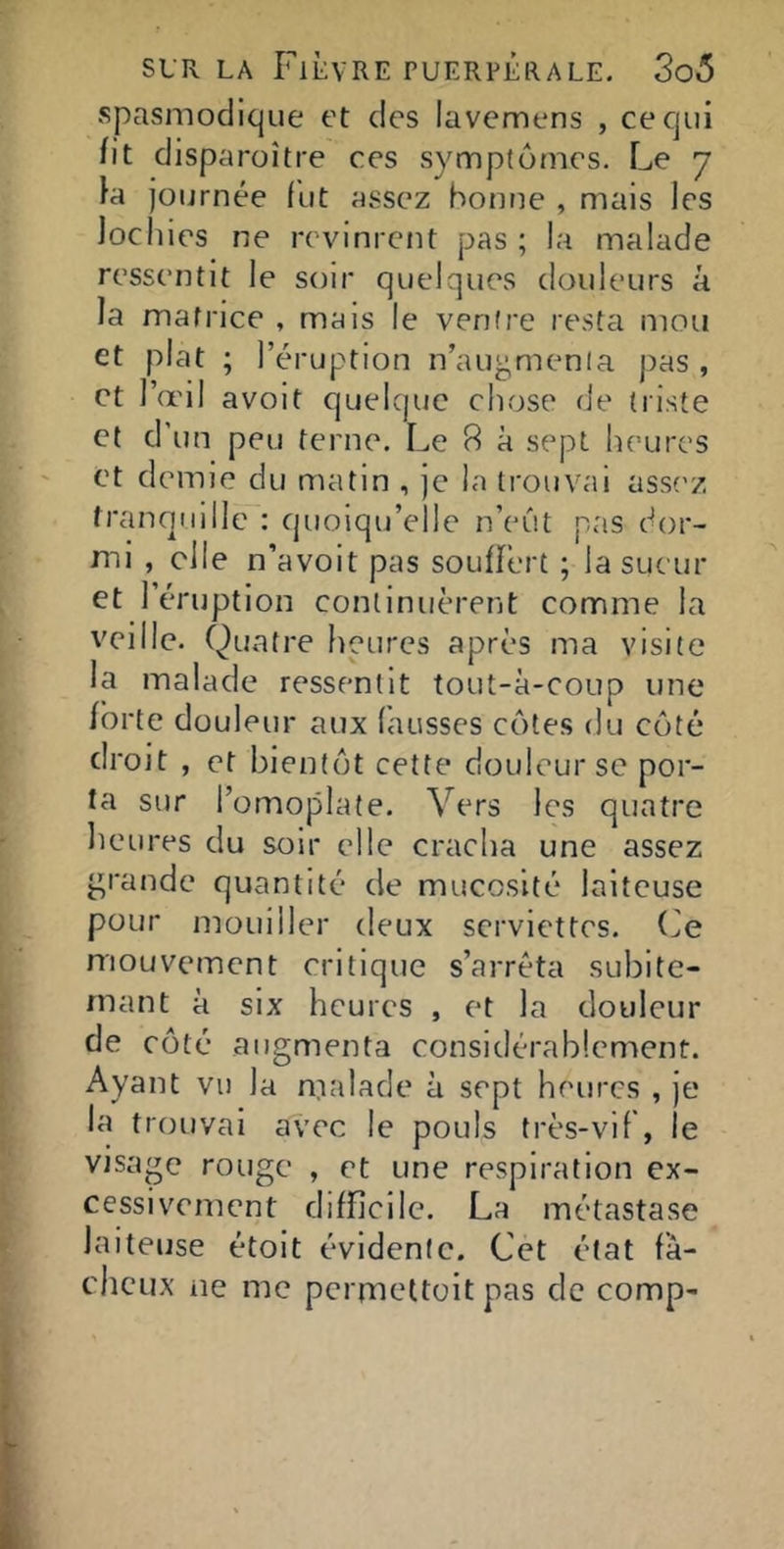 spasmodique et des lavemens , ce qui fit disparoître ces symptômes. Le 7 }a Journée fut assez bonne , mais les lochies ne revinrent pas ; la malade ressentit le soir quelques doideurs à la matrice , mais le ventre resta mou et plat ; l’éruption n’aup,menia j)as , et l’œil avoit quelque chose fie triste Cf d’un peu terne. Le 8 à sept heures et demie du matin , je la trouvai assf'z franqiiillc : quoiqu’elle n’eut pas dor- mi , elle n’avoit pas souffert ; la sueur et l’éruption continuèrent comme la veille. Quatre heures après ma visite la malade ressentit tout-à-coup une forte douleur aux fausses cotes du côté droit , et bientôt cette douleur se por- ta sur l’omoplate. Vers les quatre heures du soir elle cracha une assez grande quantité de mucosité laiteuse pour mouiller deux serviettes, (^e mouvement critique s’arrêta subite- rnant à six heures , et la douleur de côté augmenta considérablement. Ayant vu la malade à sept heures , je la trouvai avec le pouls très-vif , le visage rouge , et une respiration ex- cessivement difficile. La métastase laiteuse étoit évidente. Cet état fâ- cheux ne me pcrmeltoit pas de comp-
