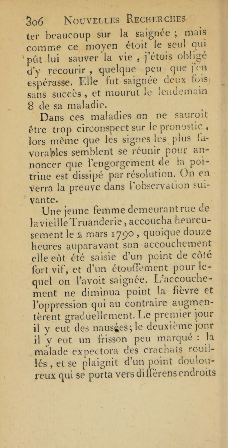 ter beaucoup sur la saignée ; mais comme ce moyen étoit le seul qui 'pût lui sauver la vie , j’étois obligé d’y recourir , quelque peu que j eu espérasse. Elle fut saignée^ deux fois sans succès , et mourut le lendemain 8 de sa maladie. Dans ces maladies on ne sauroit être trop circonspect sur le pronostic , lors même que les signes les plus fa- vorables semblent se réunir pour aii- noncer que l’engorgement de la poi- trine est dissipé par résolution. On en verra la preuve dans 1 observation sui vante. Une jeune femme demeurant rue de laviciileTruanderie,accoucha heureu- sement le i mars lyço , quoique douze heures auparavant son accouchement elle eût été saisie cl un point de cote fort vif, et d’un étouffement pour le- quel on l’avoit saignée. I/accouchc- ment ne diminua point la fièvre et l’oppression qui au contraire augrnen- tèrent graduellement. Le premier jour il y eut des nausées; le deuxième jonr il y eut un frisson peu marcpié : la malade expectora des crachats fouil- lés , et se plaignit d’un point doulou- reux qui se porta vers différens endroits
