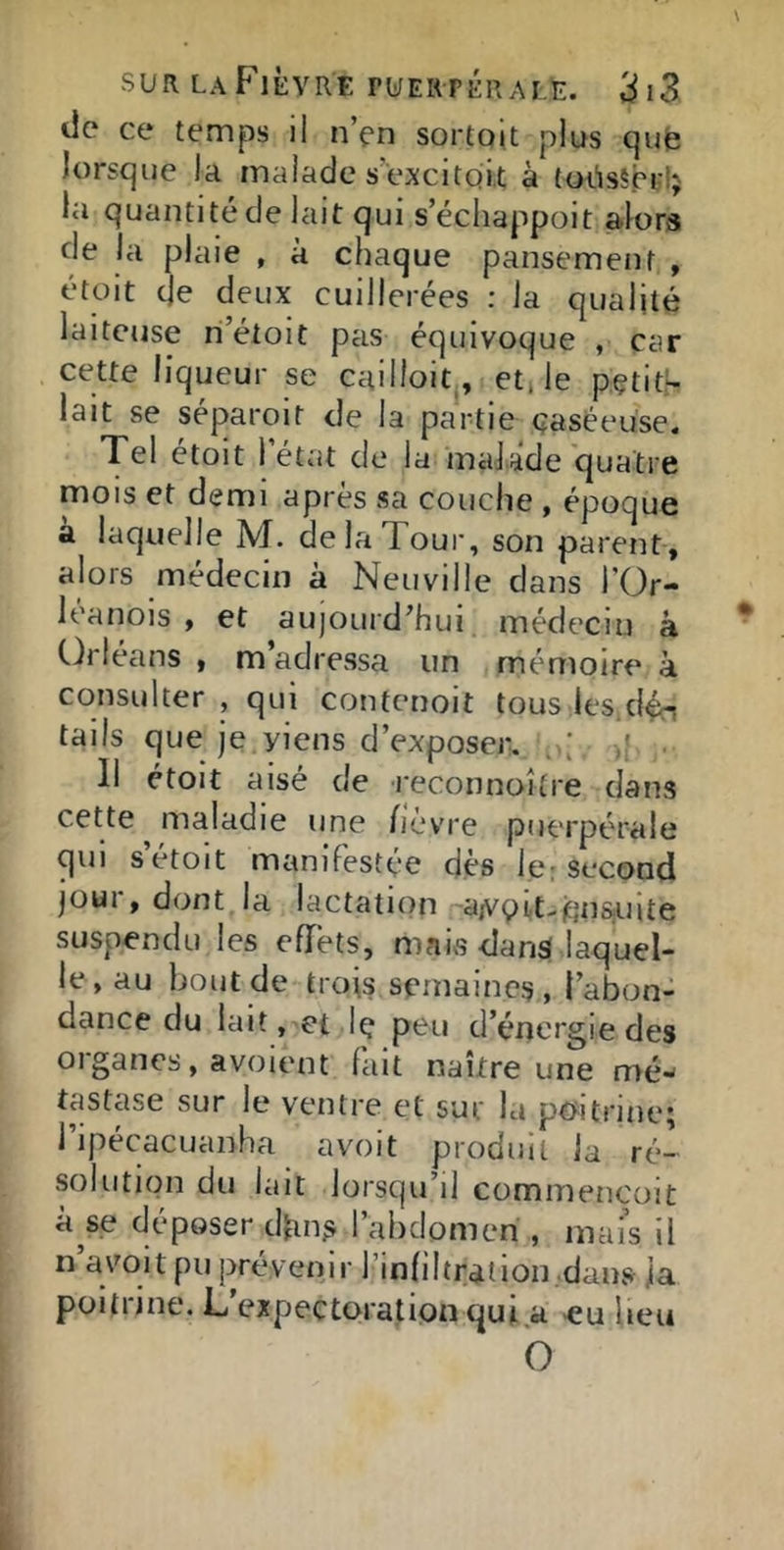 de ce temps il n’en sortojt plus qufe lorsque la malade s’excitoit à (oi'isSprlj la quantité de lait qui s’échappoit alors de la plaie , à chaque pansement , étoit (Je deux cuillerées : la qualité laiteuse ri’étoit pas équivoque , car cette liqueur se cailloit , et, le pçtith lait se séparoit de la partie (îaséeuse. Tel étoit l’état de la maJade quatre mois et demi après sa couche , époque a laquelle M. delaToui', son parent, alors médecin à Neuville dans l’Or- léanois , et aujourd’hui médecin à Orléans , m’adrCvSsa un mémoire à consulter , qui contenoit tous les.dén tails que je viens d’exposer. f . 11 étoit aisé de l'econnoître dans cette maladie une fièvre puerpérale qui s étoit manifestée dès le ; second JOUI, dont la lactatuin '~aA'9iit-qnsjuite suspendu les eflièts, maivS dan$ laquel- le, au bout de trois semaines, l’abon- dance du lait, et Iç peu d’énergie des organes, avoient fait naître une mé- tastase sur le ventre et sur la pttitrine; ripécacuanha avoit produit la ré- solution du lait lorsqu’il commencoit kse déposer dbn^ l’abdomen , mai’s il n avoit pu prévenir l’infiltrai ion .dans ja poitrine. L’expectoration qui a «u beu O