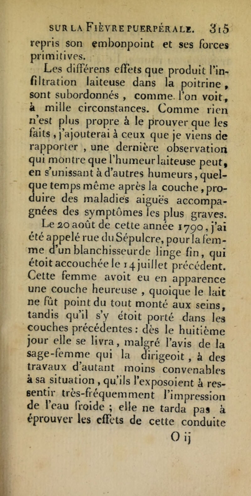 repris son embonpoint et ses forces primitives. Les différens effets que produit l’in- filtration laiteuse dans la poitrine, sont subordonnés , comme, l’on voit, fl mille circonstances. Comme rien n’est plus propre à le prouver que les faits , j’ajouterai à ceux que je viens de rapporter , une dernière observation qui montre que l’humeurlaiteuse peut, en s’unissant à d’autres humeurs, quel- que temps même après la couche, pro- duire des maladies aigues accompa- gnées des symptômes les plus graves. Le 20 août de cette année 1790, j’ai été appelé rue du Sépulcre, pour la fem- me Q un blanchisseurde linge fin, qui étoit accouchée le 14 juillet précédent. Cette femme avoit eu en apparence une couche heureuse , quoique le lait ne fût point du tout monté aux seins, tandis qu il s’y étoit porté dans les couches précédentes ; dès le huitième jour elle se livra, malgré l’avis de la sage-femme qui la dirigeoit , k des travaux d autant moins convenables à sa situation , qu’ils l’exposoient à res- sentir très-fiéquemment l’impression de l’eau froide ; elle ne tarda pas à éprouver les effets de cette conduite Oij