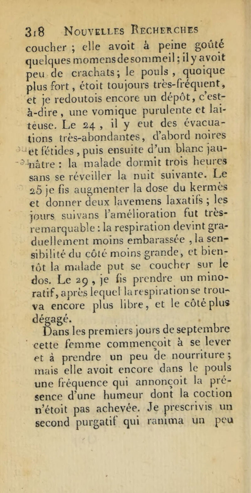 coucher \ elle avoit à peine goûté quelques momensclesommell ; ily avolt peu de crachats; le pouls, quoique plus fort, étoit toujours très-fréquent, et je redoutois encore un dépôt, c’est- à-dire , une vomique purulente et lai- teuse. Le 24 , il y eut des évacua- tions très-abondantes, d’abord noires ’^et fétides , puis ensuite d’un blanc jau- ■^ iiâtre : la malade dormit trois heures sans se réveiller la nuit suivante. Le 20 je fis augmenter la dose du kermès et donner deux lavemens laxatifs ; les jours suivans l’amélioration fut tres- remarquable : la respiration devint gra- duellement moins embarassée , la sen- sibilité du côté moins grande, et bien- tôt la malade put se coucher sur le dos. Le 29 , je (Is prendre un mino- ratif, après lequel la respiration se trou- va encore plus libre, et le côté plus dégagé. Dans les premiers jours de septembre cette femme commençoit à se lever et à prendre un peu de nourriture ; mais elle avoit encore dans le pouls une fréquence qui annonçoit la pré- sence d’une humeur dont la coction n’étoit pas achevée. Je prescrivis un second purgatif qui ranima un peu