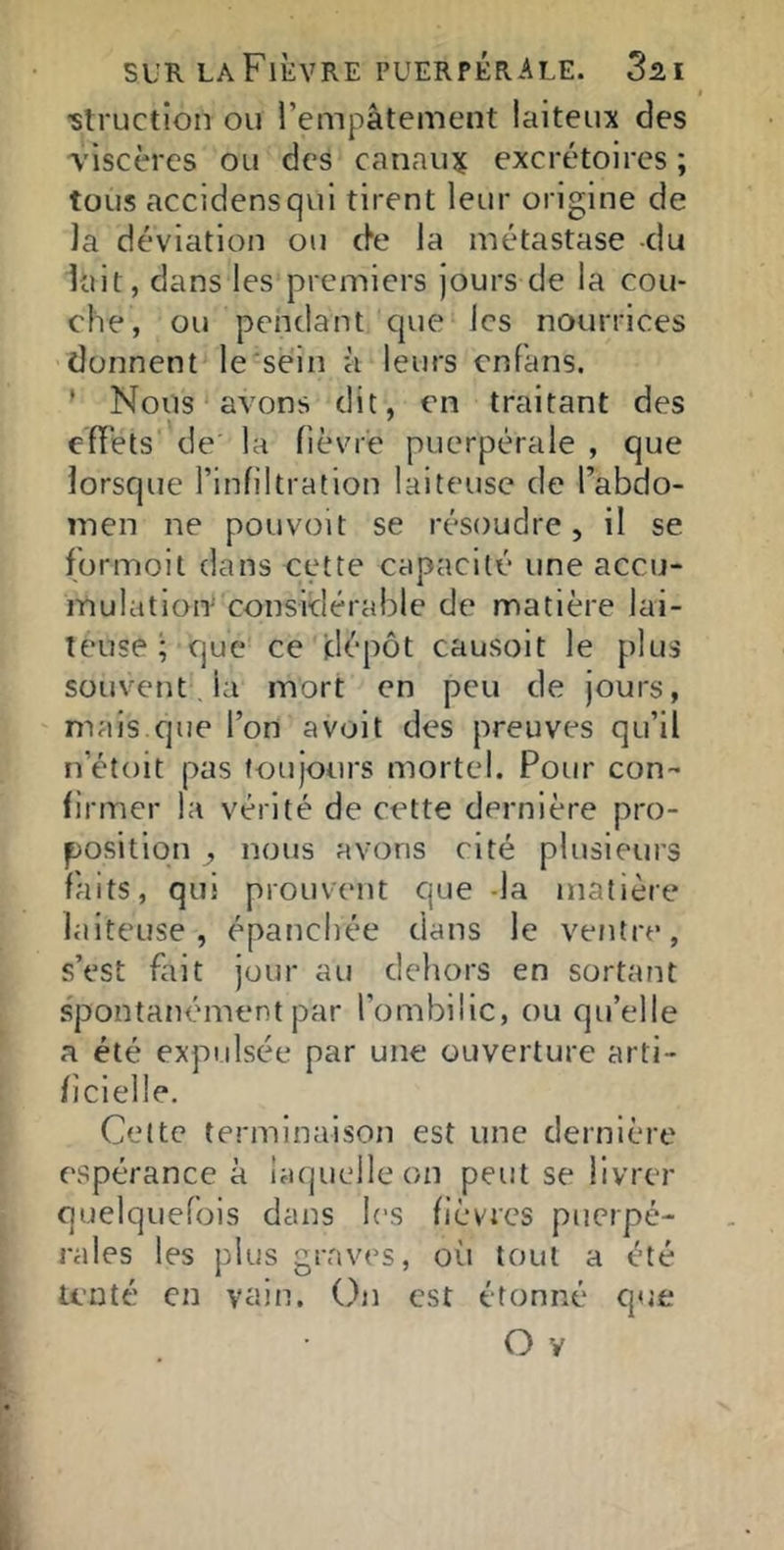 slructlon ou l’empâtement laiteux des viscères ou des cannujf excrétoires ; tous accidensqui tirent leur origine de la déviation ou c^e la métastase -du lait, dans les premiers Jours de la cou- che, ou pendant que les nourrices donnent le sein à leurs enfans. ' Nous avons dit, en traitant des effets de la fièvre puerpérale , que lorsque l’infiltration laiteuse de l’abdo- men ne pouvoit se résoudre, il se for moi t dans cette capacité une accu- mulation’ considérable de matière lai- teuse F que ce dépôt causoit le plus souvent , la mort en peu de jours, mais que l’on a voit des preuves qu’il n’étoit pas toujours mortel. Pour con- firmer la vérité de cette dernière pro- position , nous avons cité plusieurs faits, qui prouvent que -la matière laiteuse, épanchée dans le ventre, s’est fait jour au dehors en sortant s'pontanément par l’ombilic, ou qu’elle a été expulsée par une ouverture arti- ficielle. Cette terminaison est une dernière espérance à laquelle on peut se livrer quelquefois dans les fièvres puerpé- rales les plus graves, où tout a été tenté en vain. On est étonné que