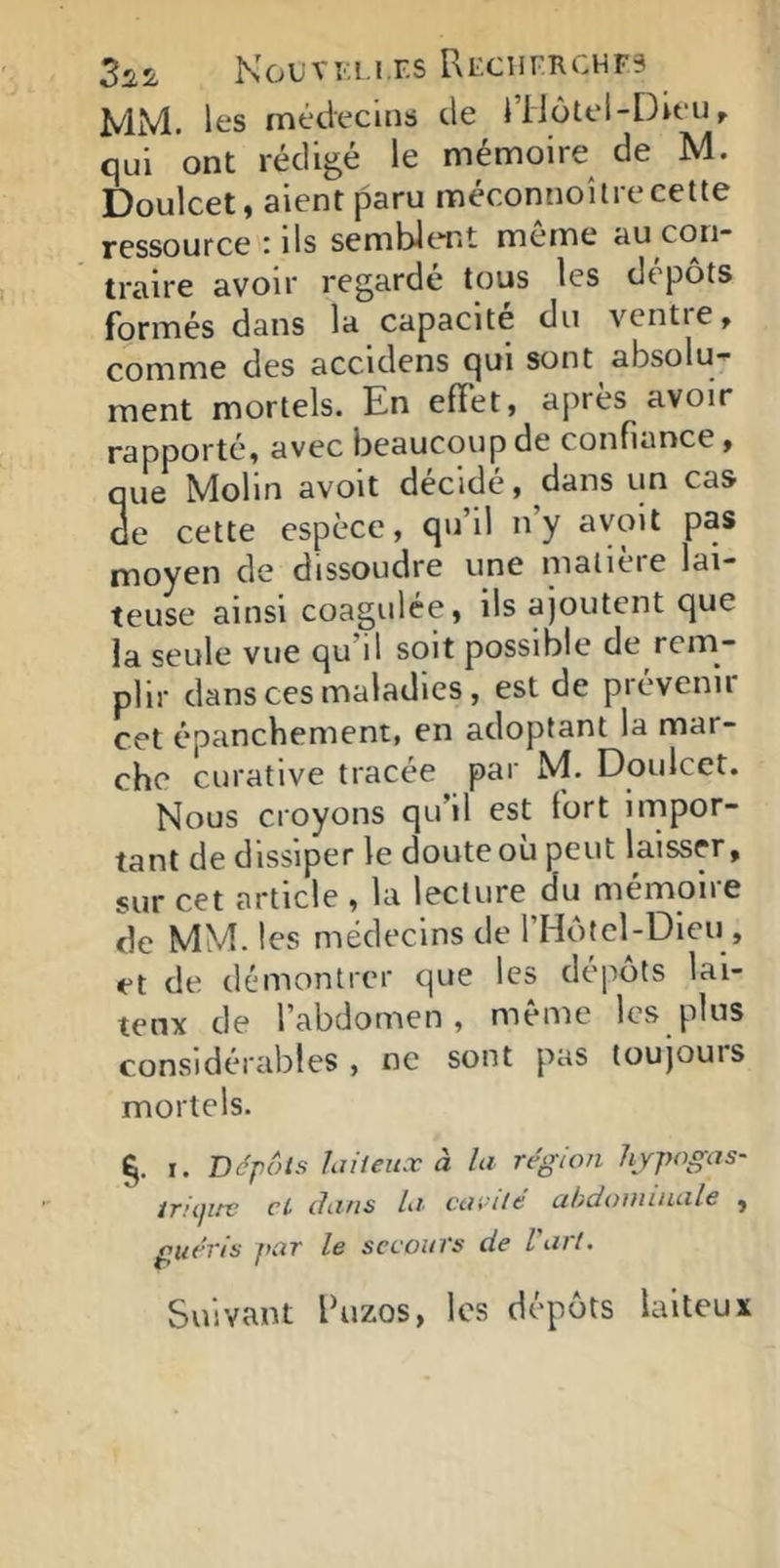 3^2 KoUVKI.I.F.S [\EClirRCHF3 MM. lt*s médecins de riiôtel-Dieu ^ qui ont rédigé le mémoire de M. Doulcet, aient paru méconnoîtrecelte ressource : ils semblent meme au con- traire avoir regarde tous les dtpots formés dans la capacité du vcntie, comme des accidens qui sont absolu-- ment mortels. En effet, après avoir rapporté, avec beaucoup de confiance, que Molin avoit décidé, dans un cas de cette espèce, qu’il n’y avoit pas moyen de dissoudre une matière lai- teuse ainsi coagulée, ils ajoutent que la seule vue qu’il soit possible de rem- plir dans ces maladies, est de prévenir cet épanchement, en adoptant la mar- che curative tracée par M. Doulcet. Nous croyons qu’il est fort impor- tant de dissiper le doute où peut laisser, sur cet article , la lecture du mémoire de MM. les médecins de rHôfel-Dieu , et de démontrer que les depots lai- teux de l’abdomen, même les pins considérables , ne sont pas toujouis mortels. ï. Dépôts hüieiix à la région Iijpogas- ifïiptc ci dans cmnlc ahdoniinalc , guéris par le secours de Varl. Suivant fuzos, les dépôts laiteux