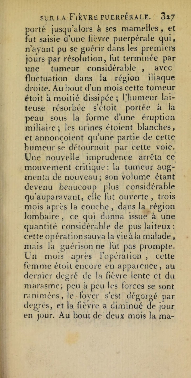 porté jusqii’aloi s à ses mameHes , et fut saisie d’une fièvre puerpérale qui, n’ayant pu se guérir dans les premiers jours par résolution, fut terminée par une tumeur considérable , avec fluctuation dans la région iliaque droite. Au bout d’un mois cette tumeur étüit à moitié dissipée; l’humeur lai- teuse résorbée s’étoit portée à la peau sous la forme d’une éruption miliaire; les urines étoient blanches, et annoncoient qu’une partie de cette humeur se détournoit par cette vole. Une nouvelle imprudence arrêta ce mouvement critique; la tumeur aug- menta de nouveau; son volume étant devenu beaucoup plus considérable qu’auparavant, elle fut ouverte , trois mois après la couche , dans la région lombaire , ce qui donna issue à une quantité considérable de pus laiteux: cette opérationsauva la vieàla malade , mais la guérison ne fut pas prompte. Un mois après l’opérai ion , cette femme étoit encore en apparence, au dernier degré de la fièvre lente et du marasme; peu à peu les forces se sont ranimées, le-foyer s’est dégorgé par degrés, et la fièvre a diminué de jour en jour. Au bout de deux mois la ma-