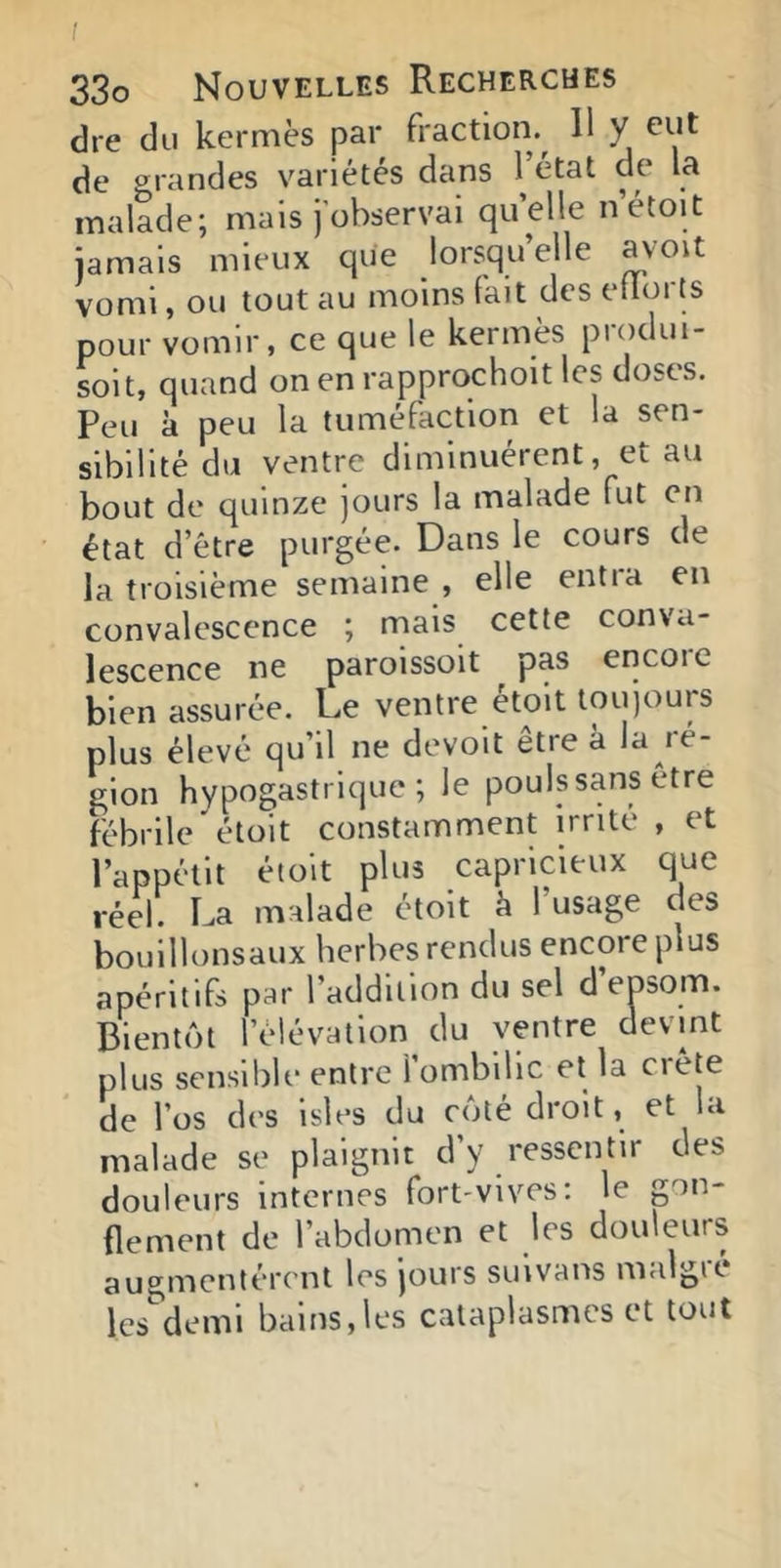 I 33o Nouvelles Recherches dre du kermès par fraction^ 11 y eut de grandes variétés dans l’état de la malade; mais j’observai quelle n’étoit jamais mieux que lorsqu’elle avoit vomi, ou tout au moins fait des etlorts pour vomir, ce que le kermès produi- soit, quand on en rapprqchoit les doses. Peu à peu la tuméfaction et la sen- sibilité du ventre diminuèrent, et au bout de quinze jours la malade fut en état d’être purgée. Dans le cours de la troisième semaine , elle entra en convalescence ; mais cette conva- lescence ne paroissoit pas encoie bien assurée. De ventre etoit toujours plus élevé qu’il ne devoit être à D *'é- gion hypogastrique; le pouls sans etre fébrile'étoit constamment irrité , et l’appétit étoit plus capricieux que réel. La malade étoit k l’usage des bouillonsaux herbes rendus encore plus apéritifs par l’addition du sel d’epsom. Bientôt l’élévation du ventre devint plus sensible entre 1 ombilic et la ciete de l’os des isles du côté droit, et la malade se plaignit d’y ressentir des douleurs internes fort-vives; le pn- (lement de l’abdomen et les douleurs augmentèrent les jours sinvans malgK les demi bains,les cataplasmes et tout
