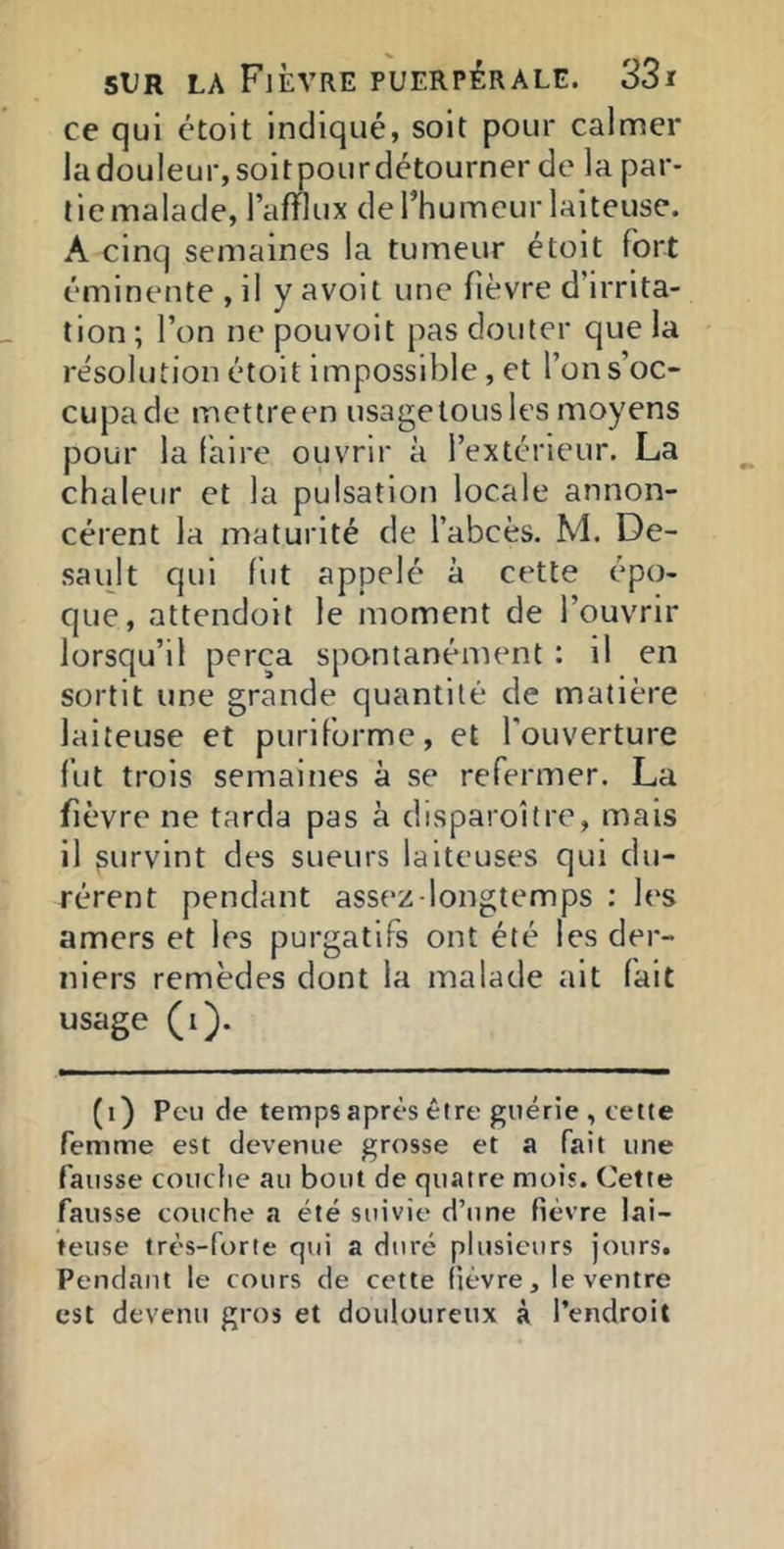 ce qui étoit indiqué, soit pour calmer ladouleur,soitpourdétourner de la par- tie malade, l’afflux derhumeur laiteuse. A cinq semaines la tumeur étoit fort éminente , il y avoit une fièvre d’irrita- tion ; l’on ne pouvoit pas douter que la résolution étoit impossible, et l’on s’oc- cupa de metlreen usagetousles moyens pour la faire ouvrir à l’extérieur. La chaleur et la pulsation locale annon- cèrent la maturité de l’abcès. M. De- sault qui fut appelé à cette épo- que, attendoit le moment de l’ouvrir lorsqu’il perça spontanément : il en sortit une grande quantité de matière laiteuse et puriforme, et l'ouverture fut trois semaines à se refermer. La fièvre ne tarda pas à disparoitre, mais il survint des sueurs laiteuses qui du- rèrent pendant assez-longtemps : 1(‘S amers et les purgatifs ont été les der- niers remèdes dont la malade ait fait usage (i). (i) Peu de temps après être guérie , cette femme est devenue grosse et a fait une fausse couche au bout de quatre mois. Cette fausse couche a été suivie d’une fièvre lai- teuse très-forte qui a duré plusieurs jours. Pendant le cours de cette fièvre, le ventre est devenu gros et douloureux à l’endroit