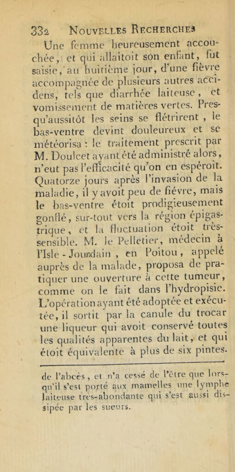 Une femme heureusement accou- chée,! et C|ui allaitoit son enfant, fut saisie, au huitième jour, dune fièvie accompagnée de plusieurs autres acci- dens, tels que diarrhée laiteuse, et vomissement de matières v^erles. Près- qu’aussltôt les seins se flétrirent , le bas-ventre devint douleureux et sc météorisa t le traitement prescrit par M. Doulcet ayant été administre alors, n’eut pas l’efficacité qu’on en espéroit. Quatorze jours après l’invasion de la maladie, il y avoit peu de fièvre, mais le bas-ventre étoit prodigieusement gonflé, sur-tout vers la région épigas- trique , et la fluctuation etoit ties- sensible. M. Je Pelletier, médecin a risle - Jouj:dain , en Poitou, appelé auprès de la malade, proposa de pra- tiquer une ouverture a cette tumeur, comme on le fait dans 1 hydropisie. L’opération ayant été adoptée et exécu- tée, il sortit par la canule du trocar une liqueur qui avoit conserve toutes les qualités apparentes du lait, et qui étoit équivalente à plus de six pintes. de l’abcès , et n’a cessé de l’être que lors- qu’il s’est porté aux mamelles une lymphe laiteuse tres-abondante qui s’est aussi dis- sipée par les sueurs.