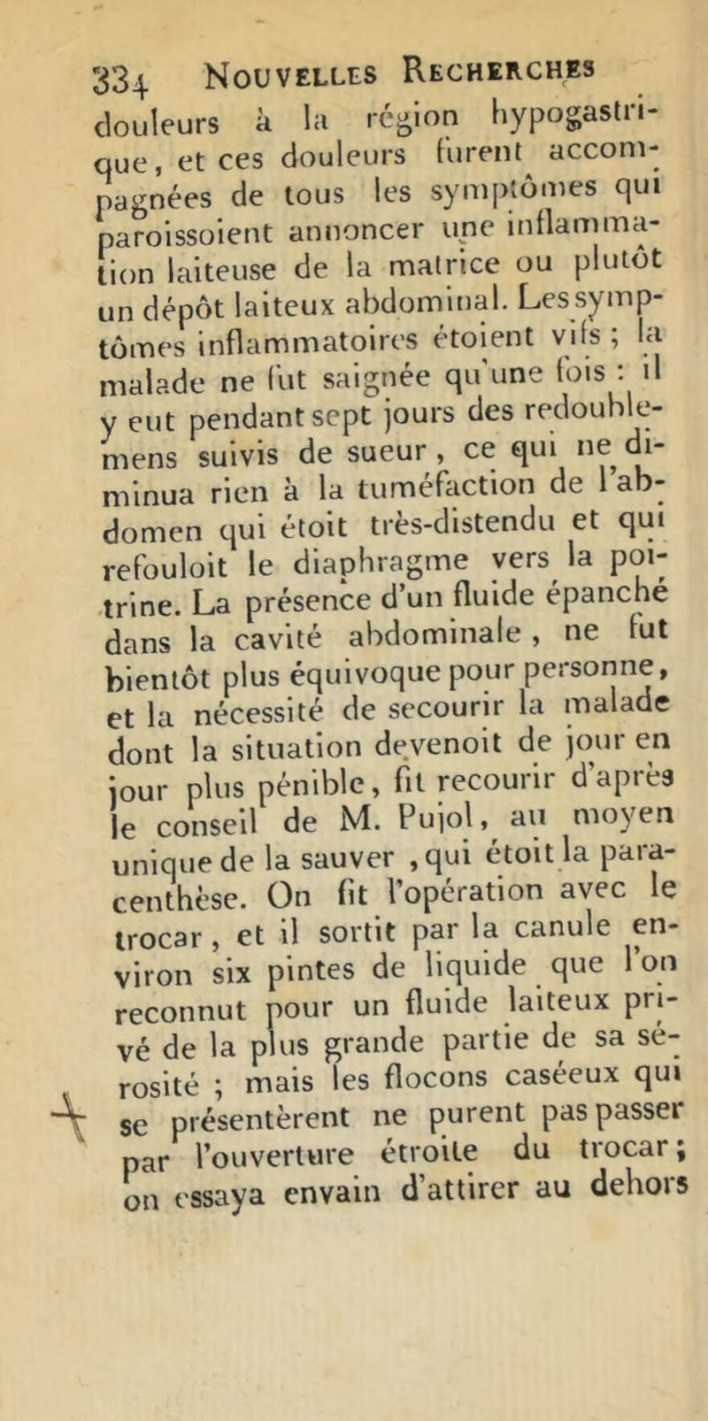 douleurs à la région hypogaslri- que, et ces douleurs t'ureot accom- pagnées de tous les symptômes qui parolssoient annoncer une inflamma- tion laiteuse de la matrice ou plutôt un dépôt laiteux abdominal. Les symp- tômes inflammatoires étoient vifs ; la malade ne fut saignée qu'une fois ; il y eut pendant sept jours des redouhle- mens suivis de sueur, ce qui ne di- minua rien à la tuméLction de 1 ab- domen qui étoit très-distendu et qui refouloit le diaphragme yers^ la poi- ■trine. La présence d’un fluide épanché dans la cavité abdominale , ne fut bientôt plus équivoque pour personne, et la nécessité de secourir la malade dont la situation devenoit de jour en jour plus pénible, fit recourir d’après le conseil de M. Pujol, au moyen unique de la sauver ,qui étoit la para- centhèse. On fit l’opération avec le trocar, et il sortit par la canule en- viron six pintes de liquide que l’on reconnut pour un fluide laiteux pri- vé de la plus grande partie de sa sé- rosité ; mais les flocons caséeux qui se présentèrent ne purent pas passer par l’ouverture étroite du trocar ; on essaya en vain d’attirer au dehors