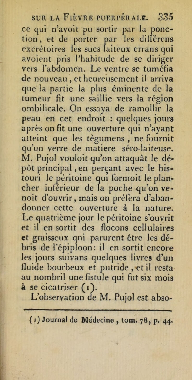 ce qui n’avolt pu sortir par la ponc- tion, et de porter par les difïerens excrétoires les sucs laiteux errans qui avoient pris Phabitude de se diriger vers l’abdomen. Le ventre se tuméfia de nouveau , et heureusement il arriva que la partie la plus éminente de la tumeur fit une saillie vers la région ombilicale. On essaya de ramollir la peau en cet endroit : quelques jours après on fit une ouverture qui n’ayant atteint que les tégumens , ne fournit qu’un verre de matière séro-laiteuse. M. Pujol vouloit qu’on attaquât le dé- pôt principal, en perçant avec le bis- touri le péritoine qui formoit le plan- cher inferieur de la poche qu’on ve- noit d’ouvrir, mais on préféra d’aban- donner cette ouverture à la nature. Le quatrième jour le péritoine s’ouvrit et il en sortit des flocons cellulaires et graisseux qui parurent être les dé- bris de l’épiploon; il en sortit encore les jours suivans quelques livres d’un fluide bourbeux et putride j^et il resta au nombril une fistule qui fut six mois à SC cicatriser (i). L’observation de M. Pujol est abso- {i) Journal de Médecine , tom. 78, p. 44.