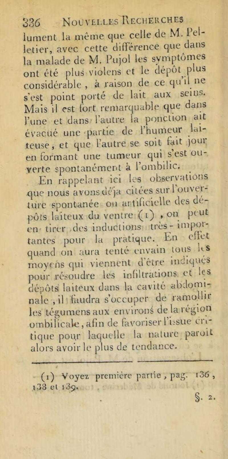 lument la même que celle de M. Pel- letier, avec cette dilïêrence que dans la malade de M. Pujol les symptômes ont été plus violens et le dépôt p>us considérable , à raison de ce qu il ne s’est point porté de lait aux seins. Mais il est fort remarquable que daiis l’une et dans Fautre la ponction ait évacué une - partie de I humeur lai- teuse, et que l’autre se soit lait )Our en formant une tumeur qui s est ou- verte spontanément à l’ombilic. En rappelant ici les observations que nous avonsdé'ja citées suri ouvei- ture spontanée ou artificielle des dé- pôts laiteux du ventre (i) , on peut en tirer des inductions très - iHipor- tantes pour la pratique. En ciiet quand on aura tenté envain tous ks moyens qui viennent d être indiqués pour résoudre les inliltralions et es dépôts laiteux dans la cavité abdorrn- nale , il faudra s’occuper de ramoHu les tégumensaux environ^ de la région ombilicale, afin de favoriser 1 icsiie cri- tique pou.r laquelle la nature paruU alors avoir le plus de tendance. (i) Voyez première partie , pag. i36 , i38 el 189.