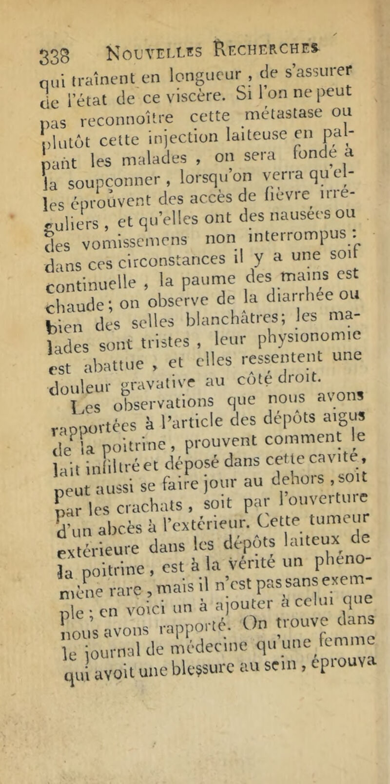 33B NoL'VErXES Recherchf.s^ nul traînent en longueur , de s’assurer cie l’état de ce viscère. Si I on ne peut pas reconnoltre cette métastase ou plutôt cette injection laiteuse en pal- pant les malades , on sera fonde a la soupçonner , lorsqu’on verra qu el- les éprouvent des accès de fievre nie- culiers , et qu’elles ont des nausees ou ^es vomissemens non interrompus : dans ces circonstances il y a une soi continuelle , la paume ''«Y’*.'//®' chaude ; on observe de la diai rlue ou bien des selles blanchâtres; les ma- lades sont tristes , leur physionomie est abattue , et elles ressentent une ilouleur aravalive au cote droit. CS observations C|ue nous avons r-mportées à l’article des dépôts aigu» d?la poitrine, prouvent comment le \a\i In illréet déposé dans cette cavité, 'manssisefail^jonraud^ par les crachats , soit par louvcituic Vun abcès à rextcrienr. Cette tumenr extérieure dans les dépôts laiteux de la poitrine , est à la vente un plieno- meme rare , mais il n’est pas sans exem- ple ; en voici un à ajouter a celui qu nous avons rapporté. On trouve dan» e oui-nal de médecine qu’une femme qu! avoit une blessure au sein, éprouva