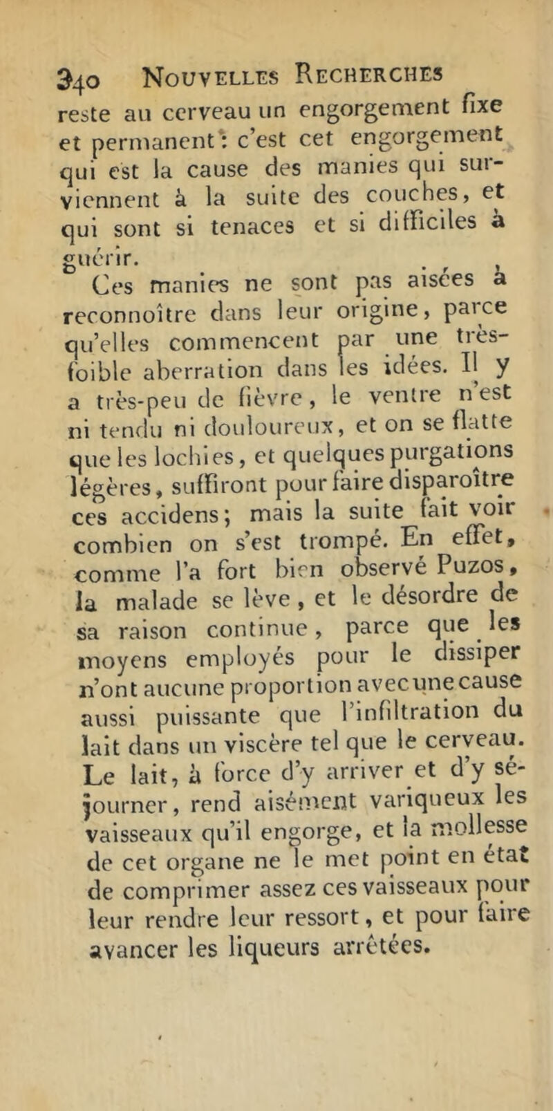 reste au cerveau un engorgement fixe et permanent: c’est cet engorgement qui est la cause des manies qui sur- viennent à la suite des couches» et qui sont si tenaces et si difficiles a guérir. . , , Ces manies ne sont pas aisees a reconnoitre dans leur origine, parce qu’elles commencent par une très- foible aberration dans les idées. Il y a très-peu de fièvre, le ventre n est ni tendu ni douloureux, et on se flatte que les lochies, et quelques purgations légères, suffiront pour faire disparoitre ces accidens; mais la suite fait voir combien on s’est trompe. En effet, comme l’a fort bien observé Puzos, la malade se lève , et le désordre de sa raison continue , parce que ^ les moyens employés pour le dissiper n’ont aucune proportion avecunecause aussi puissante que l’infiltration du lait dans un viscère tel que le cerveau. Le lait, à force d’y arriver et d’y sé- journer, rend aisément variqueux les vaisseaux qu’il engorge, et la mollesse de cet organe ne le met point en état de comprimer assez ces vaisseaux pour leur rendre leur ressort, et pour faire avancer les liqueurs arretées.