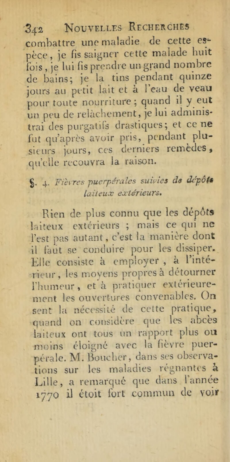 combattre une maladie de cette es^ pèce, ]e fis saigner cette malade huit fois , je lui fis prendre un grand nombre de bains; je la tins pendant quinze jours au petit lait et à l’eau de veau pour toute nourriture; quand il y un peu de relâchement, je lui adminis- trai des purgatifs drastiques; et ce ne fut qu’apres avoir pris, pendant^ plu- sieurs jours, ces derniers remèdes, qu’elle recouvra la raison. 4. Fièires puerpérales suwies de depôfê laiteux exiérieurs. Rien de plus connu que les dépôts laiteux extérieurs ; mais ce qui ne l’est pas autant, c’est la manière dont il faut se conduire pour les dissiper. Elle consiste à employer , à l’inté- rieur, les moyens propres à détourner rhumeur, et'^à pratiquer extérieure- ment les ouvertures convenables. On sent la nécessité de cette pratique, quand on considère que les abcès laiteux ont tous un rapport plus on moins éloigné avec la fièvre puer- pérale. M. Boucher, dans ses observa- tions sur les maladies régnantes à Lille, a remarque que dans l année 1770 il étoit fort commun de voir